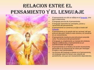 RELACION ENTRE EL
PENSAMIENTO Y EL LENGUAJE
            •   El pensamiento no sólo se refleja en el lenguaje, sino
                que lo determina.
            •   El lenguaje precisa de el pensamiento.
            •   El lenguaje transmite los conceptos, juicios y
                raciocinios del pensamiento.
            •   El pensamiento se conserva y se fija a través del
                lenguaje..
            •   El pensamiento es la pasión del ser racional, del que
                procura descubrir hasta lo más mínimo y lo convierte
                en un conocimiento.
            •   El pensamiento involucra una estructura conocida
                como "la estructura del pensamiento".
            •   El lenguaje es simplemente un manejo de símbolos
                (dígase codificación), el pensamiento es un
                acondicionador del lenguaje.
            •   El pensamiento es el límite a la acción inconsciente,
                generada en la mayoría de los casos por mensajes
                errados o mal interpretados.
            •   Las formas del lenguaje se basan en el pensamiento,
                sin embargo estas no tienen una relación de
                paralelismo, sino que son mutuamente dependientes.
 