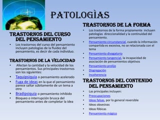 PATOLOGÌAS
                                                 Trastornos de la forma
                                                 •   Los trastornos de la forma propiamente incluyen
Trastornos del curso                                 patologías direccionalidad y la continuidad del
                                                     pensamiento.
  del pensamiento                                •   Pensamiento circunstancial, cuando la información
•   Los trastornos del curso del pensamiento         compartida es excesiva, no se relacionada con el
    incluyen patologías de la fluidez del            tema
    pensamiento, es decir de cada individuo.
                                                 •   Pensamiento divagatorio
                                                 •   Pensamiento tangencial, la incapacidad de
Trastornos de la velocidad                           asociación de pensamientos objetivos
•    Afectan la cantidad y la velocidad de los   •   Pensamiento prolijo
    pensamientos. Sus principales trastornos     •   Disgregación
    son los siguientes:
                                                 •   Incoherencia
•   Taquipsiquia o pensamiento acelerado
•   Fuga de ideas en la que el pensamiento       Trastornos del contenido
    parece saltar súbitamente de un tema a
    otro
                                                   del pensamiento
                                                 •   Las principales incluyen:
•   Bradipsiquia o pensamiento inhibido          •   Preocupaciones
•   Bloqueo o interrupción brusca del
    pensamiento antes de completar la idea       •   Ideas falsas, por lo general reversible
                                                 •   Ideas obsesivas
                                                 •   Ideas fóbicas
                                                 •   Pensamiento mágico
 