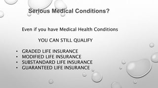 Serious Medical Conditions?
Even if you have Medical Health Conditions
YOU CAN STILL QUALIFY
• GRADED LIFE INSURANCE
• MODIFIED LIFE INSURANCE
• SUBSTANDARD LIFE INSURANCE
• GUARANTEED LIFE INSURANCE
 