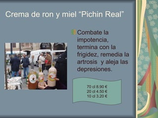 Crema de ron y miel “Pichin Real” Combate la impotencia, termina con la frigidez, remedia la artrosis  y aleja las depresiones. 70 cl 8.90 € 20 cl 4.50 € 10 cl 3.20 € 