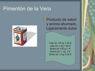 Pimentón de la Vera Producto de sabor y aroma ahumado. Ligeramente dulce Lata de 1/8 kg 1.20 € Lata de ¼ kg 1.90 € Bolsa de 100 gr 1 € Bolsa de ¼  kg  2 € Bolsa de ½ kg 3.50 € 
