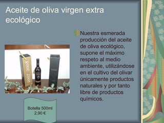 Aceite de oliva virgen extra ecológico Nuestra esmerada producción del aceite de oliva ecológico, supone el máximo respeto al medio ambiente, utilizándose en el cultivo del olivar únicamente productos naturales y por tanto libre de productos químicos.  Botella 500ml 2,90 € 