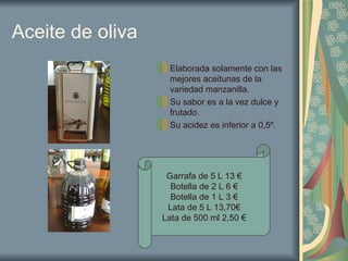 Aceite de oliva Elaborada solamente con las mejores aceitunas de la variedad manzanilla. Su sabor es a la vez dulce y frutado. Su acidez es inferior a 0,5º. Garrafa de 5 L 13 € Botella de 2 L 6 € Botella de 1 L 3 € Lata de 5 L 13,70€ Lata de 500 ml 2,50 € 