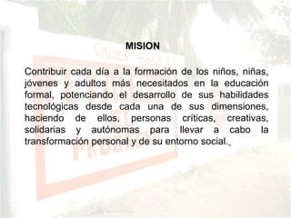 Contribuir cada día a la formación de los niños, niñas, jóvenes y adultos más necesitados en la educación formal, potenciando el desarrollo de sus habilidades tecnológicas desde cada una de sus dimensiones, haciendo de ellos, personas críticas, creativas, solidarias y autónomas para llevar a cabo la transformación personal y de su entorno social.   MISION 