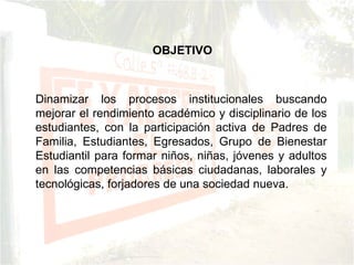 Dinamizar los procesos institucionales buscando mejorar el rendimiento académico y disciplinario de los estudiantes, con la participación activa de Padres de Familia, Estudiantes, Egresados, Grupo de Bienestar Estudiantil para formar niños, niñas, jóvenes y adultos en las competencias básicas ciudadanas, laborales y tecnológicas, forjadores de una sociedad nueva. OBJETIVO 