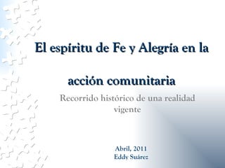 El espíritu de Fe y Alegría en la acción comunitaria Recorrido histórico de una realidad vigente Abril, 2011 Eddy Suárez 
