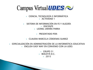  CIENCIA, TECNOLOGÍA E INFORMÁTICA
 ACTIVIDAD 1
 SISTEMA DE INFORMACIÓN EN FE Y ALEGRÍA
 DOCENTE
 LEONEL UMAÑA PARRA
 PRESENTADO POR:
 CLAUDIA MARCELA CÁRDENAS SUAREZ
 ESPECIALIZACIÓN EN ADMINISTRACIÓN DE LA INFORMÁTICA EDUCATIVA
 ENGLISH EASY WAY EN CONVENIO CON LA UDES
 GRUPO 51
 BOGOTÁ D.C.
 2015
 