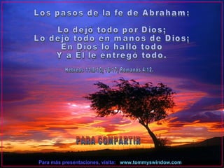 Para más presentaciones, visita: www.tommyswindow.com    PARA COMPARTIR Los pasos de la fe de Abraham: Lo dejó todo por Dios; Lo dejó todo en manos de Dios; En Dios lo halló todo Y a Él le entregó todo. Hebreos 11:8-10; 16-17; Romanos 4:12. 