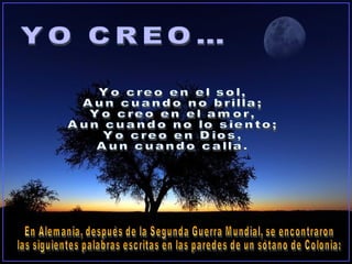 En Alemania, después de la Segunda Guerra Mundial, se encontraron  las siguientes palabras escritas en las paredes de un sótano de Colonia: Yo creo en el sol, Aun cuando no brilla; Yo creo en el amor, Aun cuando no lo siento; Yo creo en Dios, Aun cuando calla. YO CREO… 