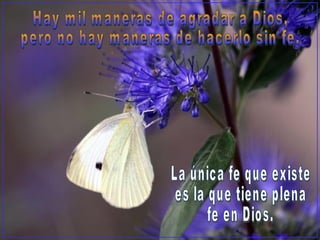 Hay mil maneras de agradar a Dios,  pero no hay maneras de hacerlo sin fe. La única fe que existe  es la que tiene plena  fe en Dios. 