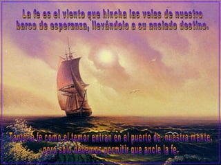 La fe es el viento que hincha las velas de nuestro barco de esperanza, llevándolo a su ansiado destino. Tanto la fe como el temor entran en el puerto de  nuestra mente,  pero solo debemos permitir que ancle la fe. 