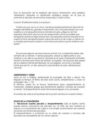 Con la formación de la tradición del Nuevo Testamento, esta palabra
"epistrepho" adquiere un significado teológico propio, en el que se
acentúa la decisión de renunciar al pecado y volver a Dios.
Cuento "El elefante atado a la estaca".
"Cada vez que voy a un circo, me llama poderosamente la atención la
imagen del elefante, grande e imponente, con una pata atada con una
cadena a una pequeña estaca clavada al suelo. ¿Alguna vez han
prestado atención? ¿Nunca se han preguntado cómo es posible que
semejante animal se deje retener por una pequeña estaca clavada en el
suelo? ¿Cómo semejante bestia capaz de arrancar de cuajo un árbol con
su trompa permanece atado a una minúscula estaca que le sostiene una
pata?
Ocurre que alguna vez ese inmenso animal, fue un elefantito bebé, del
tamaño de un ternero. Y siendo pequeño, ataron su débil patita a una
cadena y con ella a una estaca clavada en el suelo. El pequeño animalito
tironeó y tironeó para tratar de soltarse, sin lograrlo. Tal vez pasó días jalado
de la cadena intentando liberarse, sin conseguirlo. Así luchó y forcejeó
hasta que por fin, un día, exhausto cayó rendido al suelo, dándose por
vencido.
ARREPENTIRSE Y CREER
Jesús se fue a Galilea, predicando el evangelio de Dios y decía: "Ha
llegado el tiempo. El Reino de Dios está cerca; arrepiéntanse y crean el
evangelio" (Mc 1, 15).
El término usado en el Nuevo Testamento para arrepentimiento es
"metanoía", palabra griega que literalmente significa "cambio de corazón
o mente". El arrepentimiento está íntimamente ligado a la conversión
El cambio de vida es el resultado de la acción de Dios en nuestro interior.
PASOS DE LA CONVERSIÓN
1.- Reconocer nuestro pecado y Arrepentimiento: Sólo el Espíritu Santo
puede darnos conciencia de pecado (Jn 16, 8-9); de otra manera se
reduce a un sentimiento de culpa o a la simple confrontación de nuestras
acciones con la lista de pecados.
El arrepentimiento o contrición es un dolor de corazón y rechazo del
pecado con el propósito de no volver a pecar.
 