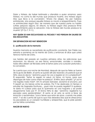 Dolor y tristeza, de haber lastimado y ofendido a quien amamos; pero
tristeza, no como la del mundo que produce muerte, sino tristeza según
Dios que lleva a la conversión: "Ahora me alegro. No por haberos
entristecido, sino porque aquella tristeza os movió a arrepentimiento. Pues
os entristecisteis según Dios, de manera que de nuestra parte no habéis
sufrido perjuicio alguno. En efecto, la tristeza según Dios produce firme
arrepentimiento para la salvación; más la tristeza del mundo produce la
muerte" (2º Co 7, 9-11).
HAY QUIEN SE HAN ESCLAVIZADO AL PECADO Y NO PIENSAN EN SALIRSE DE
ESA ESCLAVITUD.
SIN SEPARACION NO HAY BENDICION
2.- purificación de la memoria
Nuestra memoria es necesitada de purificación constante. San Pablo nos
exhorta a ponernos en la mente de Cristo y entonces él dice que usted
tiene la mente de Cristo.
Las heridas del pasado en nuestros primeros años, las adicciones que
esclavizan, los abusos, ya sea físicos, emocionales, sociales o morales,
todos ellos deben ser llevados ante el Señor para una curación profunda y
la conversión.
Se cuenta que una noche de Navidad, después de que los fieles se fueron
de la gruta de Belén, el santo se quedó allí solo rezando y le pareció que el
Niño Jesús le decía: "Jerónimo ¿qué me vas a regalar en mi cumpleaños?".
Él respondió: "Señor te regalo mi salud, mi fama, mi honor, para que
dispongas de todo como mejor te parezca". El Niño Jesús añadió: "¿Y ya no
me regalas nada más?". Oh mi amado Salvador, exclamó el anciano, por
Ti repartí ya mis bienes entre los pobres. Por Ti he dedicado mi tiempo a
estudiar las Sagradas Escrituras... ¿qué más te puedo regalar? Si quisieras,
te daría mi cuerpo para que lo quemaras en una hoguera y así poder
desgastarme todo por Ti". El Divino Niño le dijo: "Jerónimo: regálame tus
pecados para perdonártelos". El santo al oír esto se echó a llorar de
emoción y exclamaba: "¡Loco tienes que estar de amor, cuando me pides
esto!". Y se dio cuenta de que lo que más deseaba Dios que le ofrezcamos
los pecadores es un corazón humillado y arrepentido, que le pide perdón
por las faltas cometidas.
NACER DE NUEVO
 