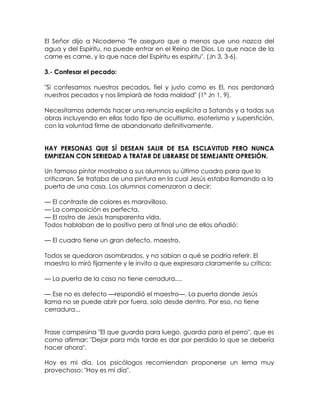 El Señor dijo a Nicodemo "Te aseguro que a menos que uno nazca del
agua y del Espíritu, no puede entrar en el Reino de Dios. Lo que nace de la
carne es carne, y lo que nace del Espíritu es espíritu". (Jn 3, 3-6).
3.- Confesar el pecado:
"Si confesamos nuestros pecados, fiel y justo como es El, nos perdonará
nuestros pecados y nos limpiará de toda maldad" (1º Jn 1, 9).
Necesitamos además hacer una renuncia explícita a Satanás y a todas sus
obras incluyendo en ellas todo tipo de ocultismo, esoterismo y superstición,
con la voluntad firme de abandonarlo definitivamente.
HAY PERSONAS QUE SÍ DESEAN SALIR DE ESA ESCLAVITUD PERO NUNCA
EMPIEZAN CON SERIEDAD A TRATAR DE LIBRARSE DE SEMEJANTE OPRESIÓN.
Un famoso pintor mostraba a sus alumnos su último cuadro para que lo
criticaran. Se trataba de una pintura en la cual Jesús estaba llamando a la
puerta de una casa. Los alumnos comenzaron a decir:
— El contraste de colores es maravilloso.
— La composición es perfecta.
— El rostro de Jesús transparenta vida.
Todos hablaban de lo positivo pero al final uno de ellos añadió:
— El cuadro tiene un gran defecto, maestro.
Todos se quedaron asombrados, y no sabían a qué se podría referir. El
maestro lo miró fijamente y le invito a que expresara claramente su crítica:
— La puerta de la casa no tiene cerradura....
— Ese no es defecto —respondió el maestro—. La puerta donde Jesús
llama no se puede abrir por fuera, solo desde dentro. Por eso, no tiene
cerradura...
Frase campesina "El que guarda para luego, guarda para el perro", que es
como afirmar: "Dejar para más tarde es dar por perdido lo que se debería
hacer ahora".
Hoy es mi día. Los psicólogos recomiendan proponerse un lema muy
provechoso: "Hoy es mi día".
 
