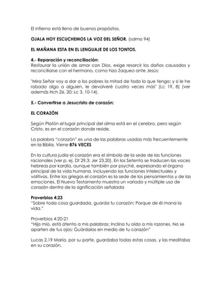 El infierno está lleno de buenos propósitos.
OJALA HOY ESCUCHEMOS LA VOZ DEL SEÑOR. (salmo 94)
EL MAÑANA ESTA EN EL LENGUAJE DE LOS TONTOS.
4.- Reparación y reconciliación:
Restaurar la unión de amor con Dios, exige resarcir los daños causados y
reconciliarse con el hermano, como hizo Zaqueo ante Jesús:
"Mira Señor voy a dar a los pobres la mitad de todo lo que tengo; y si le he
robado algo a alguien, le devolveré cuatro veces más" (Lc 19, 8) (ver
además Hch 26, 20; Lc 3, 10-14).
5.- Convertirse a Jesucristo de corazón:
EL CORAZÓN
Según Platón el lugar principal del alma está en el cerebro, pero según
Cristo, es en el corazón donde reside.
La palabra “corazón” es una de las palabras usadas más frecuentemente
en la Biblia. Viene 876 VECES
En la cultura judía el corazón era el símbolo de la sede de las funciones
racionales (ver p. ej. Dt 29,3; Jer 23,20). En los Setenta se traducen las voces
hebreas por kardía, aunque también por psyché, expresando el órgano
principal de la vida humana, incluyendo las funciones intelectuales y
volitivas. Entre los griegos el corazón es la sede de los pensamientos y de las
emociones. El Nuevo Testamento muestra un variado y múltiple uso de
corazón dentro de la significación señalada
Proverbios 4:23
“Sobre toda cosa guardada, guarda tu corazón; Porque de él mana la
vida.”
Proverbios 4:20-21
“Hijo mío, está atento a mis palabras; Inclina tu oído a mis razones. No se
aparten de tus ojos; Guárdalas en medio de tu corazón”
Lucas 2,19 María, por su parte, guardaba todas estas cosas, y las meditaba
en su corazón.
 
