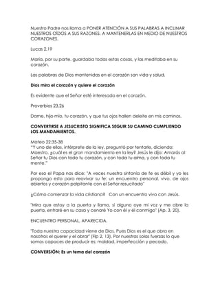 Nuestro Padre nos llama a PONER ATENCIÓN A SUS PALABRAS A INCLINAR
NUESTROS OÍDOS A SUS RAZONES. A MANTENERLAS EN MEDIO DE NUESTROS
CORAZONES.
Lucas 2,19
María, por su parte, guardaba todas estas cosas, y las meditaba en su
corazón.
Las palabras de Dios mantenidas en el corazón son vida y salud.
Dios mira el corazón y quiere el corazón
Es evidente que el Señor esté interesado en el corazón,
Proverbios 23,26
Dame, hijo mío, tu corazón, y que tus ojos hallen deleite en mis caminos.
CONVERTIRSE A JESUCRISTO SIGNIFICA SEGUIR SU CAMINO CUMPLIENDO
LOS MANDAMIENTOS.
Mateo 22:35-38
“Y uno de ellos, intérprete de la ley, preguntó por tentarle, diciendo:
Maestro, ¿cuál es el gran mandamiento en la ley? Jesús le dijo: Amarás al
Señor tu Dios con todo tu corazón, y con toda tu alma, y con toda tu
mente.”
Por eso el Papa nos dice: "A veces nuestra sintonía de fe es débil y yo les
propongo esto para reavivar su fe: un encuentro personal, vivo, de ojos
abiertos y corazón palpitante con el Señor resucitado"
¿Cómo comenzar la vida cristiana? Con un encuentro vivo con Jesús.
"Mira que estoy a la puerta y llamo, si alguno oye mi voz y me abre la
puerta, entraré en su casa y cenaré Yo con él y él conmigo" (Ap. 3, 20).
ENCUENTRO PERSONAL, APARECIDA.
"Toda nuestra capacidad viene de Dios. Pues Dios es el que obra en
nosotros el querer y el obrar" (Flp 2, 13). Por nuestras solas fuerzas lo que
somos capaces de producir es: maldad, imperfección y pecado.
CONVERSIÓN: Es un tema del corazón
 