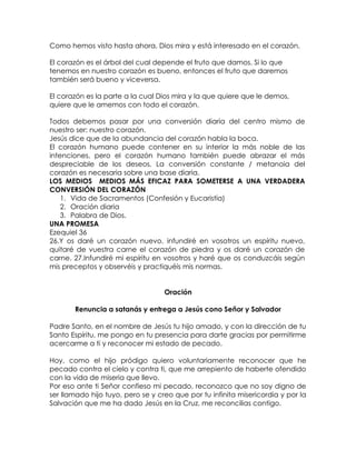 Como hemos visto hasta ahora, Dios mira y está interesado en el corazón.
El corazón es el árbol del cual depende el fruto que damos. Si lo que
tenemos en nuestro corazón es bueno, entonces el fruto que daremos
también será bueno y viceversa.
El corazón es la parte a la cual Dios mira y la que quiere que le demos,
quiere que le amemos con todo el corazón.
Todos debemos pasar por una conversión diaria del centro mismo de
nuestro ser: nuestro corazón.
Jesús dice que de la abundancia del corazón habla la boca.
El corazón humano puede contener en su interior la más noble de las
intenciones, pero el corazón humano también puede abrazar el más
despreciable de los deseos. La conversión constante / metanoia del
corazón es necesaria sobre una base diaria.
LOS MEDIOS MEDIOS MÁS EFICAZ PARA SOMETERSE A UNA VERDADERA
CONVERSIÓN DEL CORAZÓN
1. Vida de Sacramentos (Confesión y Eucaristía)
2. Oración diaria
3. Palabra de Dios.
UNA PROMESA
Ezequiel 36
26.Y os daré un corazón nuevo, infundiré en vosotros un espíritu nuevo,
quitaré de vuestra carne el corazón de piedra y os daré un corazón de
carne. 27.Infundiré mi espíritu en vosotros y haré que os conduzcáis según
mis preceptos y observéis y practiquéis mis normas.
Oración
Renuncia a satanás y entrega a Jesús cono Señor y Salvador
Padre Santo, en el nombre de Jesús tu hijo amado, y con la dirección de tu
Santo Espíritu, me pongo en tu presencia para darte gracias por permitirme
acercarme a ti y reconocer mi estado de pecado.
Hoy, como el hijo pródigo quiero voluntariamente reconocer que he
pecado contra el cielo y contra ti, que me arrepiento de haberte ofendido
con la vida de miseria que llevo.
Por eso ante ti Señor confieso mi pecado, reconozco que no soy digno de
ser llamado hijo tuyo, pero se y creo que por tu infinita misericordia y por la
Salvación que me ha dado Jesús en la Cruz, me reconcilias contigo.
 