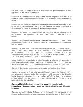 Por eso Señor, en este instante quiero renunciar públicamente a todo
aquello que me ha separado de ti.
Renuncio a satanás; esto es al pecado, como negación de Dios; a la
mentira, como ofuscación de la verdad; a la violencia, como contraria al
amor.
Renuncio a las obras de satanás; a la soberbia, la avaricia, la envidia, la ira,
la lujuria y sensualidades, la gula, la pereza, al odio, cobardía e
indiferencia, la injusticia; falta de fe, esperanza y caridad.
Renuncio a todas las seducciones de satanás; a los abusos, a la
discriminación, la hipocresía, el cinismo, el orgullo, al desprecio a los
demás.
Renuncio a la vida materialista que me ofrece el mundo, al dinero como
aspiración suprema, al placer ante todo, al provecho propio por encima
del bien común.
Renuncio a todo ídolo que yo mismo me haya forjado durante mi vida,
posición social, hijos, esposa, mascota, bienes, y otros; creencias opuestas
al cristianismo, rosacruz, masonería, control mental, meditación
trascendental, hinduismo, y demás; prácticas de ocultismo, brujería, cartas,
satanismo, ouija, espiritismo, budu y otros similares.
Señor, habiendo renunciado a satanás padre y príncipe del pecado, al
cual en este instante repudio y expulso de mi vida, me pongo al lado de
Jesús mi Señor y Salvador para declarar públicamente con mi boca, que:
Creo en ti Dios Padre Todopoderoso, creador del cielo y de la tierra,
Creo en Jesucristo tu único hijo, que nació de Santa María Virgen, murió y
fue sepultado, resucitó entre los muertos, y está sentado a tu derecha
Padre Santo, a quien desde ahora declaro mi Señor y Salvador, el que en
la Cruz pagó con su sangre por todos mis pecados, dándome así la
libertad de los Hijos de Dios.
Creo en el Espíritu Santo, mi consolador, abogado, maestro, guía,
compañero y defensor, Señor y dador de vida, el intercesor que Cristo nos
ha dado.
Creo en la Santa Iglesia Católica, en la comunión de los Santos, en el
perdón de los pecados, la resurrección de los muertos y en la vida eterna.
 