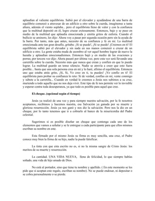 aplaudían al valiente equilibrista. Subió por el elevador y ayudándose de una barra de
equilibrio comenzó a atravesar de un edificio a otro sobre la cuerda, imagínense a tanta
altura, además el viento soplaba... pero el equilibrista lleno de valor y con la confianza
que la multitud depositó en él, logro cruzar exitosamente. Entonces, bajo y se puso en
medio de la multitud que aplaudía emocionada y emitía gritos de euforia. Cuando el
bullicio se aminoro, les dijo: Ahora voy a pasar por segunda ocasión pero sin la ayuda de
la barra. Por tanto, más que antes, necesito de su confianza y fe en mi. La multitud
emocionada ante tan gran desafío, gritaba: ¡Si se puede!, ¡Si se puede! ¡Creemos en tí! El
equilibrista subió por el elevador y sin nada en sus manos comenzó a cruzar de un
edificio a otro. La gente estaba muda de asombro al ver aquel hombre lograr de nuevo la
hazaña y aplaudían emocionadísimos. Entonces bajó y en medio de las ovaciones y
porras; por tercera vez dijo: Ahora pasaré por última vez, pero esta vez será llevando una
carretilla sobre la cuerda. Necesito más que nunca que crean y confíen en que lo puedo
lograr. La multitud guardo un tenso silencio. Nadie se atrevía a creer que esto fuera
posible... basta que una sola persona crea en mí y lo haré, afirmo el equilibrista. Entonces
uno que estaba atrás grito, ¡Si, Si, Yo creo en ti, tu puedes! ¡Yo confío en tí! El
equilibrista para probar su confianza lo reto: Si de verdad, confías en mí, vente conmigo
y súbete a la carretilla... Cuando en verdad le creemos a Jesús nos subimos a su cruz,
muriendo a todo aquello que no nos deja vivir. Este tipo de fe nos permite ver lo invisible
y esperar contra toda desesperanza, ya que todo es posible para aquel que cree.
El cheque. (opcional según el tiempo)
Jesús ya realizó de una vez y para siempre nuestra salvación, por la fe nosotros
aceptamos, recibimos y hacemos nuestra, esa Salvación ya ganada por su muerte y
gloriosa resurrección. Jesús ya nos ganó y nos dio la salvación. Pero nos la dio en un
cheque, por lo tanto tenemos que ir a cobrarlo al banco de la misericordia del Padre
celestial.
Sugerimos si es posible diseñar un cheque que contenga cada uno de los
elementos que vamos a señalar y se le entregue a cada participante para que ellos mismos
escriban su nombre en este.
Esta firmado por el mismo Jesús su firma es muy sencilla, una cruz, el Padre
conoce muy bien la firma de su hijo, nadie la puede falsificar.
La tinta con que esta escrito no es, si no la misma sangre de Cristo Jesús: los
meritos de su muerte y resurrección.
La cantidad. UNA VIDA NUEVA, llena de felicidad, lo que siempre habías
soñado, una vida de hijo amado de Dios.
No está al portador, sino que tiene tu nombre y apellido. ( En este momento se les
pide que si aceptan este regalo, escriban su nombre). No se puede endosar, ni depositar o
se cobra personalmente o se pierde.
 