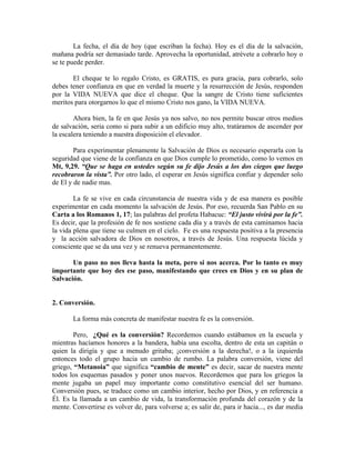 La fecha, el día de hoy (que escriban la fecha). Hoy es el día de la salvación,
mañana podría ser demasiado tarde. Aprovecha la oportunidad, atrévete a cobrarlo hoy o
se te puede perder.
El cheque te lo regalo Cristo, es GRATIS, es pura gracia, para cobrarlo, solo
debes tener confianza en que en verdad la muerte y la resurrección de Jesús, responden
por la VIDA NUEVA que dice el cheque. Que la sangre de Cristo tiene suficientes
meritos para otorgarnos lo que el mismo Cristo nos gano, la VIDA NUEVA.
Ahora bien, la fe en que Jesús ya nos salvo, no nos permite buscar otros medios
de salvación, seria como si para subir a un edificio muy alto, tratáramos de ascender por
la escalera teniendo a nuestra disposición el elevador.
Para experimentar plenamente la Salvación de Dios es necesario esperarla con la
seguridad que viene de la confianza en que Dios cumple lo prometido, como lo vemos en
Mt, 9,29. “Que se haga en ustedes según su fe dijo Jesús a los dos ciegos que luego
recobraron la vista”. Por otro lado, el esperar en Jesús significa confiar y depender solo
de El y de nadie mas.
La fe se vive en cada circunstancia de nuestra vida y de esa manera es posible
experimentar en cada momento la salvación de Jesús. Por eso, recuerda San Pablo en su
Carta a los Romanos 1, 17; las palabras del profeta Habacuc: “El justo vivirá por la fe”.
Es decir, que la profesión de fe nos sostiene cada día y a través de esta caminamos hacia
la vida plena que tiene su culmen en el cielo. Fe es una respuesta positiva a la presencia
y la acción salvadora de Dios en nosotros, a través de Jesús. Una respuesta lúcida y
consciente que se da una vez y se renueva permanentemente.
Un paso no nos lleva hasta la meta, pero si nos acerca. Por lo tanto es muy
importante que hoy des ese paso, manifestando que crees en Dios y en su plan de
Salvación.
2. Conversión.
La forma más concreta de manifestar nuestra fe es la conversión.
Pero, ¿Qué es la conversión? Recordemos cuando estábamos en la escuela y
mientras hacíamos honores a la bandera, había una escolta, dentro de esta un capitán o
quien la dirigía y que a menudo gritaba; ¡conversión a la derecha!, o a la izquierda
entonces todo el grupo hacia un cambio de rumbo. La palabra conversión, viene del
griego, “Metanoia” que significa “cambio de mente” es decir, sacar de nuestra mente
todos los esquemas pasados y poner unos nuevos. Recordemos que para los griegos la
mente jugaba un papel muy importante como constitutivo esencial del ser humano.
Conversión pues, se traduce como un cambio interior, hecho por Dios, y en referencia a
Él. Es la llamada a un cambio de vida, la transformación profunda del corazón y de la
mente. Convertirse es volver de, para volverse a; es salir de, para ir hacia..., es dar media
 