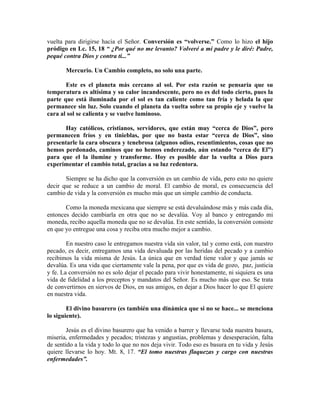 vuelta para dirigirse hacia el Señor. Conversión es “volverse.” Como lo hizo el hijo
pródigo en Lc. 15, 18 “ ¿Por qué no me levanto? Volveré a mi padre y le diré: Padre,
pequé contra Dios y contra ti...”
Mercurio. Un Cambio completo, no solo una parte.
Este es el planeta más cercano al sol. Por esta razón se pensaría que su
temperatura es altísima y su calor incandescente, pero no es del todo cierto, pues la
parte que está iluminada por el sol es tan caliente como tan fría y helada la que
permanece sin luz. Solo cuando el planeta da vuelta sobre su propio eje y vuelve la
cara al sol se calienta y se vuelve luminoso.
Hay católicos, cristianos, servidores, que están muy “cerca de Dios”, pero
permanecen fríos y en tinieblas, por que no basta estar “cerca de Dios”, sino
presentarle la cara obscura y tenebrosa (algunos odios, resentimientos, cosas que no
hemos perdonado, caminos que no hemos enderezado, aún estando “cerca de El”)
para que el la ilumine y transforme. Hoy es posible dar la vuelta a Dios para
experimentar el cambio total, gracias a su luz redentora.
Siempre se ha dicho que la conversión es un cambio de vida, pero esto no quiere
decir que se reduce a un cambio de moral. El cambio de moral, es consecuencia del
cambio de vida y la conversión es mucho más que un simple cambio de conducta.
Como la moneda mexicana que siempre se está devaluándose más y más cada día,
entonces decido cambiarla en otra que no se devalúa. Voy al banco y entregando mi
moneda, recibo aquella moneda que no se devalúa. En este sentido, la conversión consiste
en que yo entregue una cosa y reciba otra mucho mejor a cambio.
En nuestro caso le entregamos nuestra vida sin valor, tal y como está, con nuestro
pecado, es decir, entregamos una vida devaluada por las heridas del pecado y a cambio
recibimos la vida misma de Jesús. La única que en verdad tiene valor y que jamás se
devalúa. Es una vida que ciertamente vale la pena, por que es vida de gozo, paz, justicia
y fe. La conversión no es solo dejar el pecado para vivir honestamente, ni siquiera es una
vida de fidelidad a los preceptos y mandatos del Señor. Es mucho más que eso. Se trata
de convertirnos en siervos de Dios, en sus amigos, en dejar a Dios hacer lo que El quiere
en nuestra vida.
El divino basurero (es también una dinámica que si no se hace... se menciona
lo siguiente).
Jesús es el divino basurero que ha venido a barrer y llevarse toda nuestra basura,
miseria, enfermedades y pecados; tristezas y angustias, problemas y desesperación, falta
de sentido a la vida y todo lo que no nos deja vivir. Todo eso es basura en tu vida y Jesús
quiere llevarse lo hoy. Mt. 8, 17. “El tomo nuestras flaquezas y cargo con nuestras
enfermedades”.
 