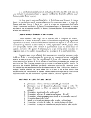 Si se hizo la dinámica de la subasta en lugar de clavar los papelitos en la cruz, en
este momento recomendamos hacer lo siguiente o al final del desarrollo del tema, hacer
la dinámica del divino basurero.
Un signo exterior que manifiesta la fe y la decisión personal de poner la basura
junto a la cruz de Jesús, puede ser que cada uno escriba en un papel, cual es su basura de
la que Jesús va a librarlo el día de hoy. Luego se prende una hoguera que significa la
Sangre redentora y purificadora de Cristo. Enseguida cada uno va depositando su basura
en el fuego que al quemarse, significa la destrucción que Cristo hace de nuestros pecados.
(Canto: un vaso nuevo).
Quemar las naves. Para que no haya regreso.
Cuando Hernán Cortes llegó con su ejercito para la conquista de México,
desembarcó en el Puerto de Veracruz, allí tuvo conocimiento del poderoso y organizado
ejercito de los Aztecas, las noticias fueron tan alarmantes que algunos de sus oficiales se
desanimaron y pensaron en abandonarlo en secreto, regresándose a Cuba, que ya había
sido conquistada. Hernán Cortes sabiendo lo que tramaban hacer, esa misma noche se
acercó a los barcos y los quemó, de esta manera, ya no era posible dar un paso atrás, no
se podían rajar, no les quedaba mas que lanzarse a la conquista de la gran Tenochtitlán.
En nuestro caso no es suficiente decir que queremos conquistar una nueva vida,
traída por Jesús, es necesario quemar las naves que nos conducen al pecado para jamás
querer y poder retornar a éste. Así como Dios abrió el mar rojo, para que su pueblo lo
atravesara rumbo a la tierra de liberta y lo cerro inmediatamente después que pasaron, es
necesario que Dios cierre ese mar para que no regresemos a la esclavitud del pecado. Es
necesario que nosotros decidamos que jamás... queremos regresar allá y entregar todos
los medios que nos permitan no confiar y sujetarnos solo de Dios. Si el pecado, nos hace
romper nuestra relación con Dios ahora que en Cristo y por Cristo hemos sido
reconciliados con Dios hemos de romper completamente con el pecado y todo aquello
que nos acerca a éste por eso te invito a quemar las naves y a dar el siguiente paso...
RENUNCIA A SATANÁS Y SUS OBRAS.
1. ¿Renuncias a Satanás y a todas sus obras? R. ¡Sí renuncio!
2. ¿Renuncias a todo tipo de ocultismo, buscando conocer lo oculto y lo
futuro al margen de Dios, en cualquier tipo de adivinación y
sortilegio?
3. ¿Renuncias a la astrología y los horóscopos?
4. ¿Renuncias a la lectura de las cartas, de la mano y del café?
5. ¿Renuncias a toda práctica espiritista, donde se invocan a los muertos?
6. ¿Renuncias al uso de la Guija?
7. ¿A toda la asistencia y prácticas en los templos espiritualistas?
8. ¿Renuncias a todo afán de poder y de control al margen de Dios?
9. ¿Renuncias a todo tipo de curanderismo, magia, brujería, y hechicería?
 