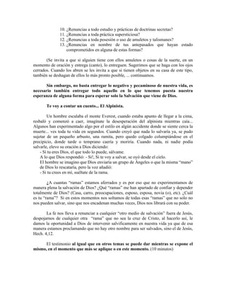 10. ¿Renuncias a todo estudio y prácticas de doctrinas secretas?
11. ¿Renuncias a toda práctica supersticiosa?
12. ¿Renuncias a toda posesión o uso de amuletos y talismanes?
13. ¿Renuncias en nombre de tus antepasados que hayan estado
comprometidos en alguna de estas formas?
(Se invita a que si alguien tiene con ellos amuletos o cosas de la suerte, en un
momento de oración y entrega (canto), lo entreguen. Sugerimos que se haga con los ojos
cerrados. Cuando los abren se les invita a que si tienen objetos en su casa de este tipo,
también se deshagan de ellos lo más pronto posible, ... continuamos.
Sin embargo, no basta entregar lo negativo y pecaminoso de nuestra vida, es
necesario también entregar todo aquello en lo que tenemos puesta nuestra
esperanza de alguna forma para esperar solo la Salvación que viene de Dios.
Te voy a contar un cuento... El Alpinista.
Un hombre escalaba el monte Everest, cuando estaba apunto de llegar a la cima,
resbaló y comenzó a caer, imagínate la desesperación del alpinista mientras caía...
Algunos han experimentado algo por el estilo en algún accidente donde se siente cerca la
muerte... ves toda tu vida en segundos. Cuando creyó que nada lo salvaría ya, se pudo
sujetar de un pequeño arbusto, una ramita, pero quedo colgado columpiándose en el
precipicio, donde tarde o temprano caería y moriría. Cuando nada, ni nadie podía
salvarle, elevo su oración a Dios diciendo:
- Si tu eres Dios, el que todo lo puede, sálvame.
A lo que Dios respondió: - Si!, Si te voy a salvar, se oyó desde el cielo.
El hombre se imagino que Dios enviaría un grupo de Ángeles o que la misma “mano”
de Dios lo rescataría, pero la voz añadió:
- Si tu crees en mí, suéltate de la rama.
¿A cuantas “ramas” estamos aferrados y es por eso que no experimentamos de
manera plena la salvación de Dios? ¿Qué “ramas” me han apartado de confiar y depender
totalmente de Dios? (Casa, carro, preocupaciones, esposo, esposa, novia (o), etc). ¿Cuál
es tu “rama”? Si en estos momentos nos soltamos de todas esas “ramas” que no solo no
nos pueden salvar, sino que nos encadenan muchas veces, Dios nos librará con su poder.
La fe nos lleva a renunciar a cualquier “otro medio de salvación” fuera de Jesús,
despojarnos de cualquier otra “rama” que no sea la cruz de Cristo, al hacerlo así, le
damos la oportunidad a Dios de intervenir salvificamente en nuestra vida ya que de esa
manera estamos proclamando que no hay otro nombre para ser salvados, sino el de Jesús,
Hech. 4,12.
El testimonio al igual que en otros temas se puede dar mientras se expone el
mismo, en el momento que más se aplique o en este momento. (10 minutos)
 