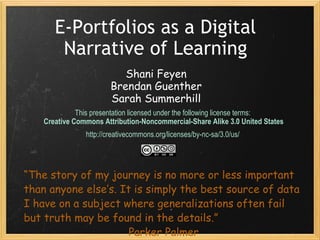 E-Portfolios as a Digital Narrative of Learning This presentation licensed under the following license terms:  Creative Commons Attribution-Noncommercial-Share Alike 3.0 United States http://creativecommons.org/licenses/by-nc-sa/3.0/us/  “ The story of my journey is no more or less important than anyone else’s. It is simply the best source of data I have on a subject where generalizations often fail but truth may be found in the details.”  Parker Palmer Shani Feyen Brendan Guenther Sarah Summerhill 