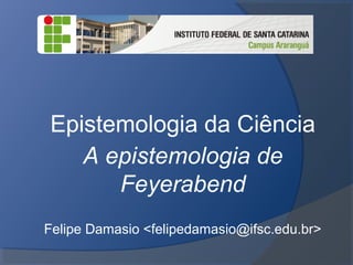 Epistemologia da Ciência
A epistemologia de
Feyerabend
Felipe Damasio <felipedamasio@ifsc.edu.br>
 