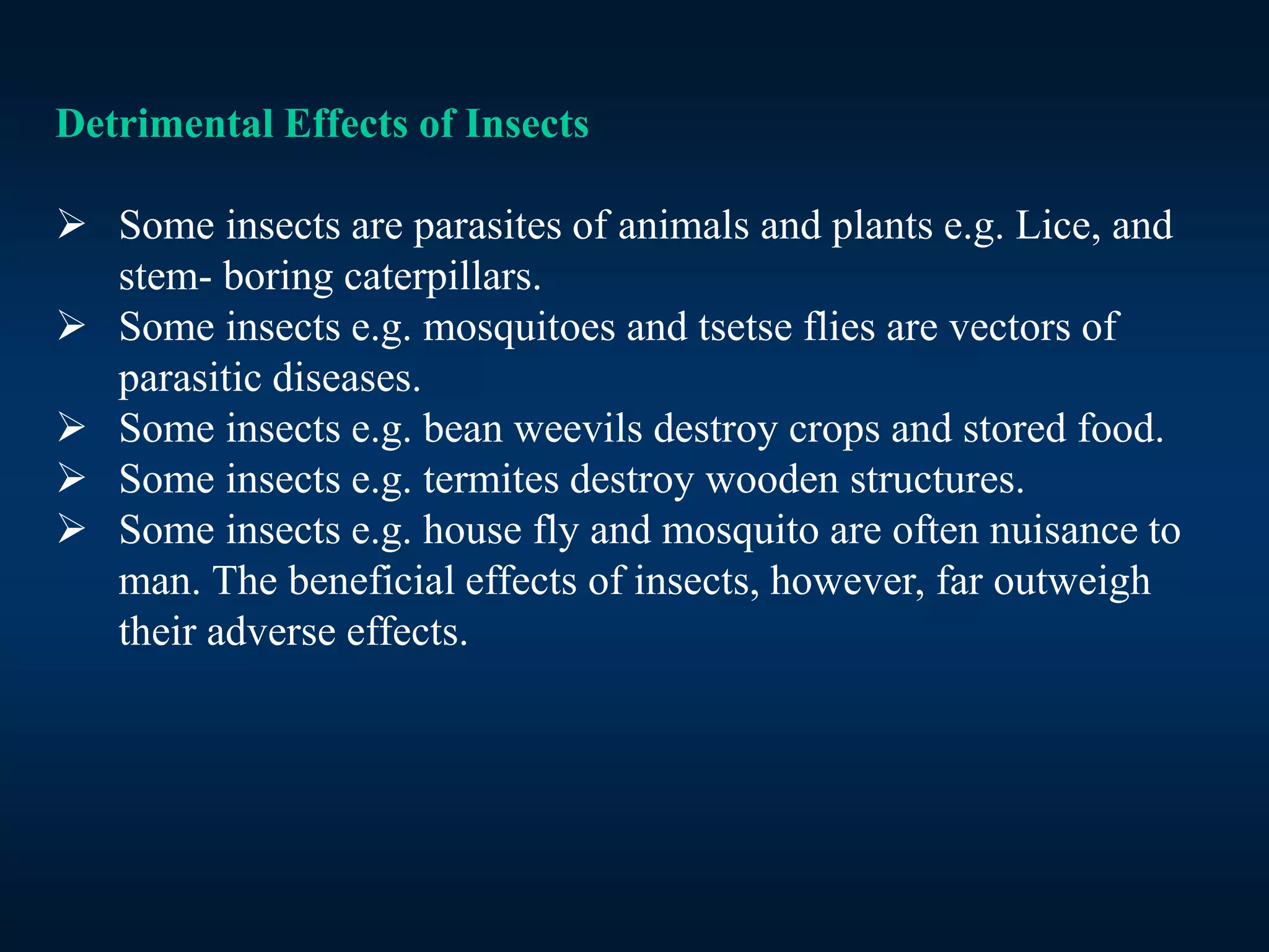 Detrimental Effects of Insects
 Some insects are parasites of animals and plants e.g. Lice, and
stem- boring caterpillars.
 Some insects e.g. mosquitoes and tsetse flies are vectors of
parasitic diseases.
 Some insects e.g. bean weevils destroy crops and stored food.
 Some insects e.g. termites destroy wooden structures.
 Some insects e.g. house fly and mosquito are often nuisance to
man. The beneficial effects of insects, however, far outweigh
their adverse effects.
 