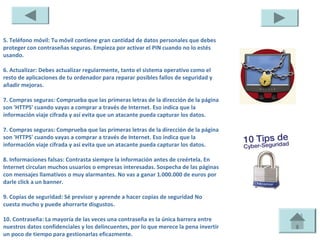 5. Teléfono móvil: Tu móvil contiene gran cantidad de datos personales que debes
proteger con contraseñas seguras. Empieza por activar el PIN cuando no lo estés
usando.

6. Actualizar: Debes actualizar regularmente, tanto el sistema operativo como el
resto de aplicaciones de tu ordenador para reparar posibles fallos de seguridad y
añadir mejoras.

7. Compras seguras: Comprueba que las primeras letras de la dirección de la página
son 'HTTPS' cuando vayas a comprar a través de Internet. Eso indica que la
información viaje cifrada y así evita que un atacante pueda capturar los datos.

7. Compras seguras: Comprueba que las primeras letras de la dirección de la página
son 'HTTPS' cuando vayas a comprar a través de Internet. Eso indica que la
información viaje cifrada y así evita que un atacante pueda capturar los datos.

8. Informaciones falsas: Contrasta siempre la información antes de creértela. En
Internet circulan muchos usuarios o empresas interesadas. Sospecha de las páginas
con mensajes llamativos o muy alarmantes. No vas a ganar 1.000.000 de euros por
darle click a un banner.

9. Copias de seguridad: Sé previsor y aprende a hacer copias de seguridad No
cuesta mucho y puede ahorrarte disgustos.

10. Contraseña: La mayoría de las veces una contraseña es la única barrera entre
nuestros datos confidenciales y los delincuentes, por lo que merece la pena invertir
un poco de tiempo para gestionarlas eficazmente.
 