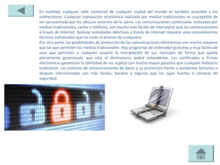 En realidad, cualquier calle comercial de cualquier ciudad del mundo es también accesible a los
malhechores. Cualquier transacción económica realizada por medios tradicionales es susceptible de
ser aprovechada por los ubicuos amantes de lo ajeno. Las comunicaciones comerciales realizadas por
medios tradicionales, cartas o teléfono, son mucho más fáciles de interceptar que las comunicaciones
a través de Internet. Realizar actividades delictivas a través de Internet requiere unos conocimientos
técnicos sofisticados que no están al alcance de cualquiera.
Por otra parte, las posibilidades de protección de las comunicaciones electrónicas son mucho mayores
que las que permiten los medios tradicionales. Hay programas de ordenador gratuitos y muy fáciles de
usar que permiten a cualquier usuario la encriptación de sus mensajes de forma que queda
plenamente garantizado que sólo el destinatario podrá entenderlos. Los certificados y firmas
electrónicas garantizan la identidad de los sujetos con mucha mayor garantía que cualquier fedatario
tradicional. Los sistemas de almacenamiento de datos y su protección frente a accidentes fortuitos o
ataques intencionados son más fáciles, baratos y seguros que las cajas fuertes o cámaras de
seguridad.
 