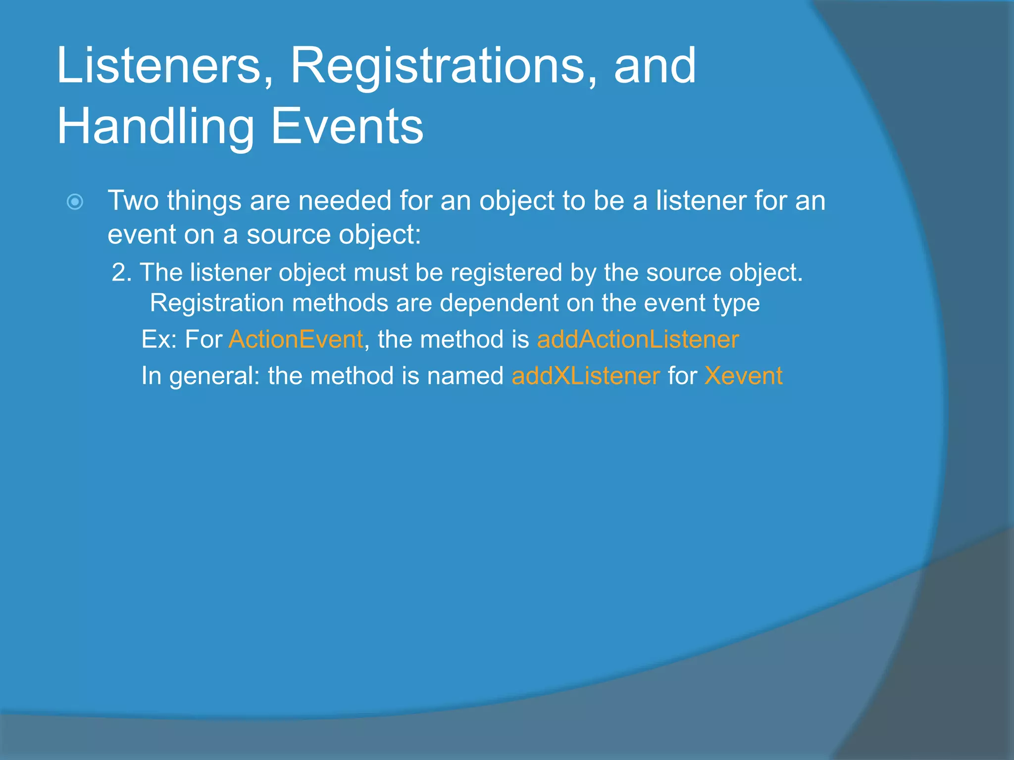 Listeners, Registrations, and
Handling Events
 Two things are needed for an object to be a listener for an
event on a source object:
2. The listener object must be registered by the source object.
Registration methods are dependent on the event type
Ex: For ActionEvent, the method is addActionListener
In general: the method is named addXListener for Xevent
 
