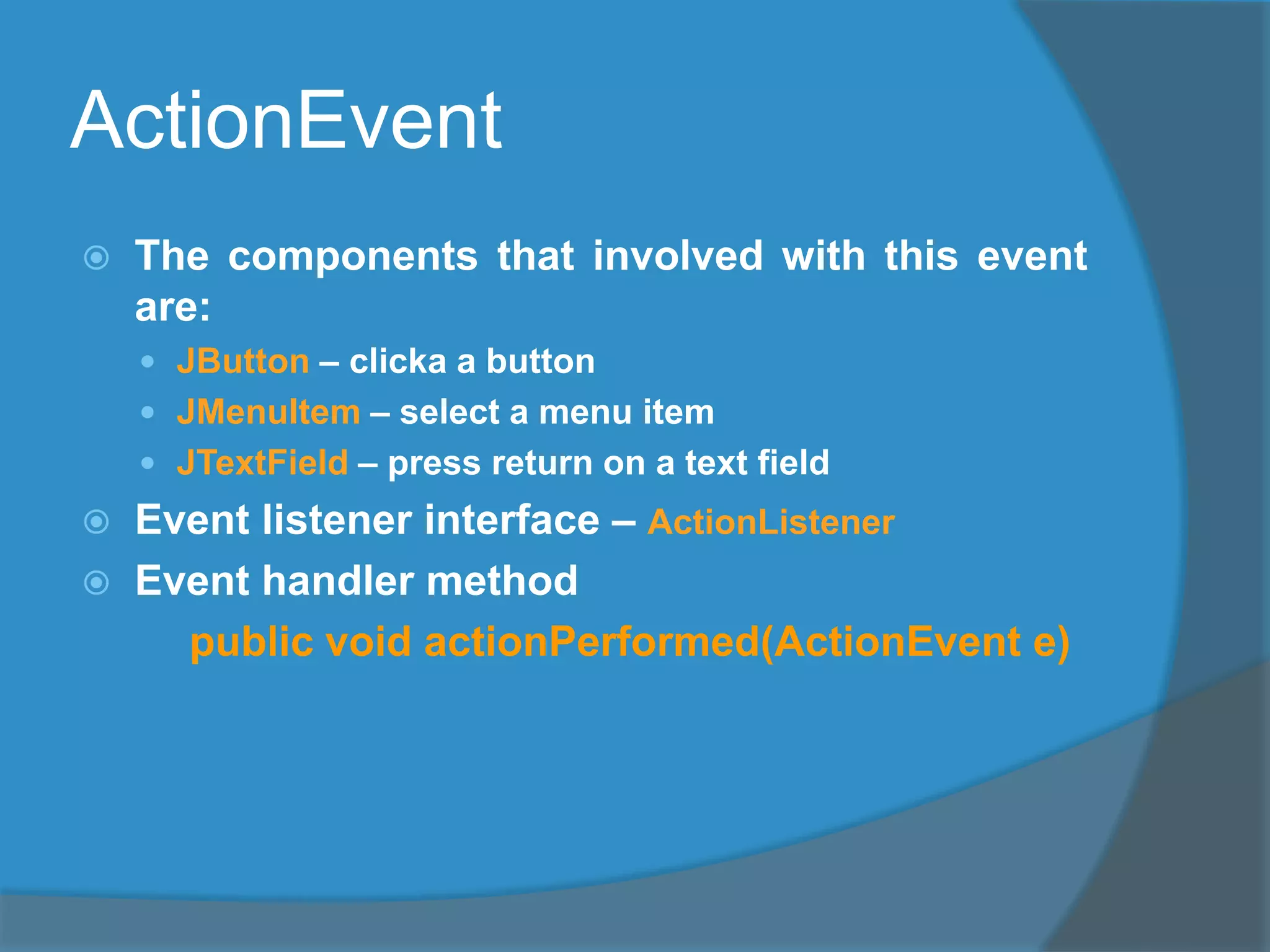 ActionEvent
 The components that involved with this event
are:
 JButton – clicka a button
 JMenuItem – select a menu item
 JTextField – press return on a text field
 Event listener interface – ActionListener
 Event handler method
public void actionPerformed(ActionEvent e)
 