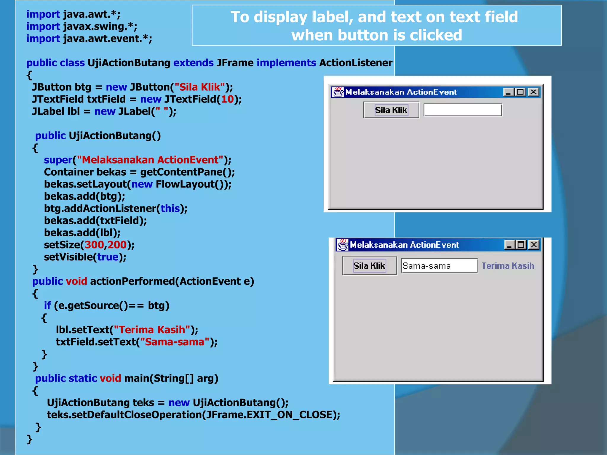import java.awt.*;
import javax.swing.*;
import java.awt.event.*;
public class UjiActionButang extends JFrame implements ActionListener
{
JButton btg = new JButton("Sila Klik");
JTextField txtField = new JTextField(10);
JLabel lbl = new JLabel(" ");
public UjiActionButang()
{
super("Melaksanakan ActionEvent");
Container bekas = getContentPane();
bekas.setLayout(new FlowLayout());
bekas.add(btg);
btg.addActionListener(this);
bekas.add(txtField);
bekas.add(lbl);
setSize(300,200);
setVisible(true);
}
public void actionPerformed(ActionEvent e)
{
if (e.getSource()== btg)
{
lbl.setText("Terima Kasih");
txtField.setText("Sama-sama");
}
}
public static void main(String[] arg)
{
UjiActionButang teks = new UjiActionButang();
teks.setDefaultCloseOperation(JFrame.EXIT_ON_CLOSE);
}
}
To display label, and text on text field
when button is clicked
 