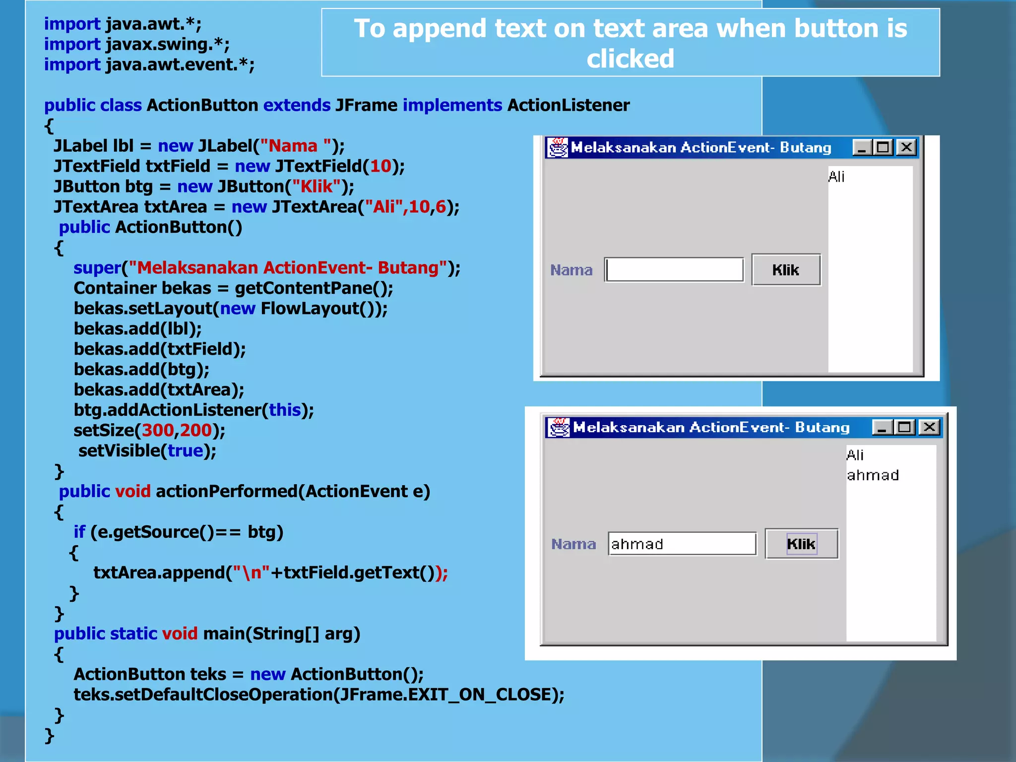 import java.awt.*;
import javax.swing.*;
import java.awt.event.*;
public class ActionButton extends JFrame implements ActionListener
{
JLabel lbl = new JLabel("Nama ");
JTextField txtField = new JTextField(10);
JButton btg = new JButton("Klik");
JTextArea txtArea = new JTextArea("Ali",10,6);
public ActionButton()
{
super("Melaksanakan ActionEvent- Butang");
Container bekas = getContentPane();
bekas.setLayout(new FlowLayout());
bekas.add(lbl);
bekas.add(txtField);
bekas.add(btg);
bekas.add(txtArea);
btg.addActionListener(this);
setSize(300,200);
setVisible(true);
}
public void actionPerformed(ActionEvent e)
{
if (e.getSource()== btg)
{
txtArea.append("n"+txtField.getText());
}
}
public static void main(String[] arg)
{
ActionButton teks = new ActionButton();
teks.setDefaultCloseOperation(JFrame.EXIT_ON_CLOSE);
}
}
To append text on text area when button is
clicked
 