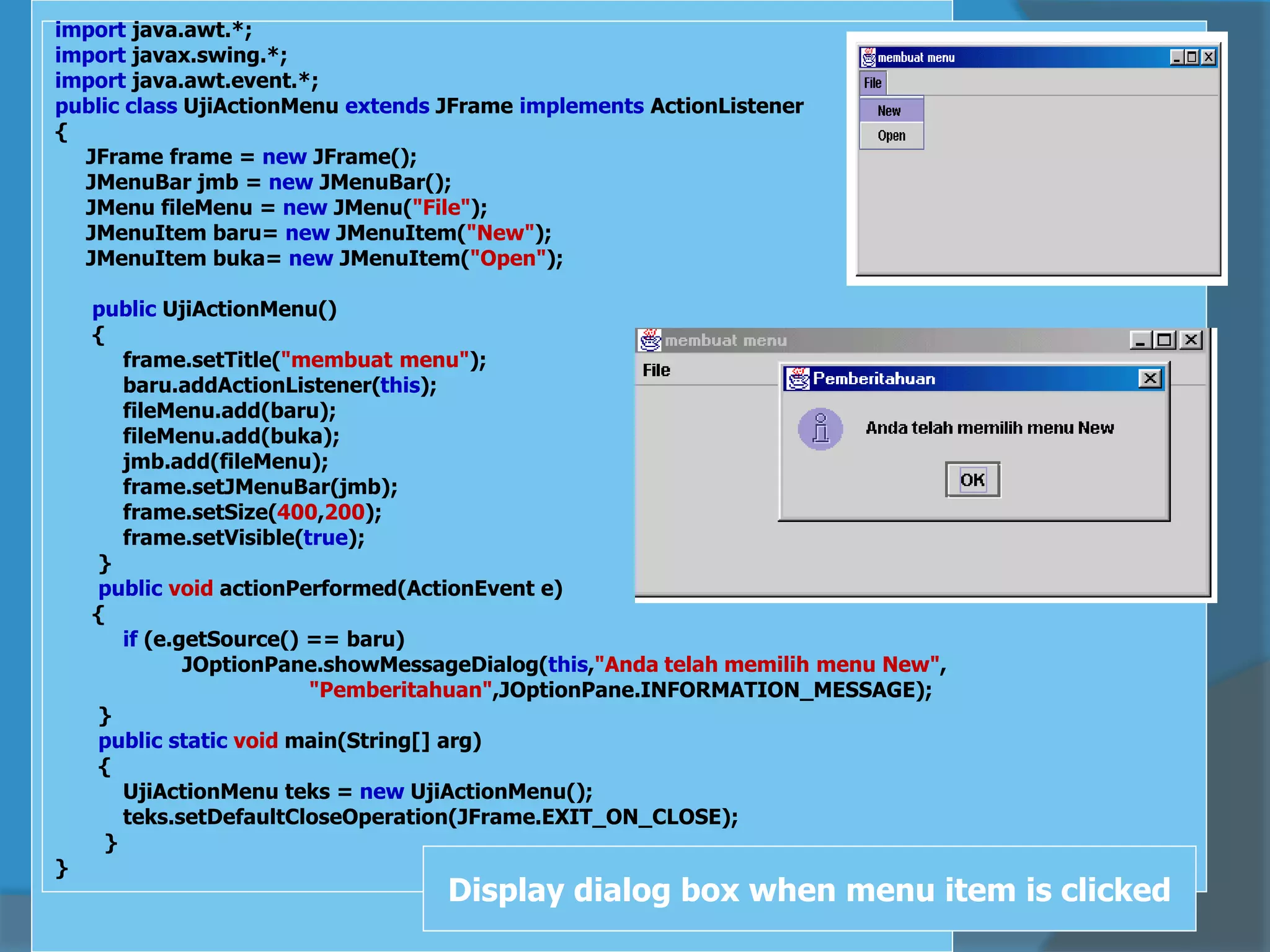 import java.awt.*;
import javax.swing.*;
import java.awt.event.*;
public class UjiActionMenu extends JFrame implements ActionListener
{
JFrame frame = new JFrame();
JMenuBar jmb = new JMenuBar();
JMenu fileMenu = new JMenu("File");
JMenuItem baru= new JMenuItem("New");
JMenuItem buka= new JMenuItem("Open");
public UjiActionMenu()
{
frame.setTitle("membuat menu");
baru.addActionListener(this);
fileMenu.add(baru);
fileMenu.add(buka);
jmb.add(fileMenu);
frame.setJMenuBar(jmb);
frame.setSize(400,200);
frame.setVisible(true);
}
public void actionPerformed(ActionEvent e)
{
if (e.getSource() == baru)
JOptionPane.showMessageDialog(this,"Anda telah memilih menu New",
"Pemberitahuan",JOptionPane.INFORMATION_MESSAGE);
}
public static void main(String[] arg)
{
UjiActionMenu teks = new UjiActionMenu();
teks.setDefaultCloseOperation(JFrame.EXIT_ON_CLOSE);
}
}
Display dialog box when menu item is clicked
 
