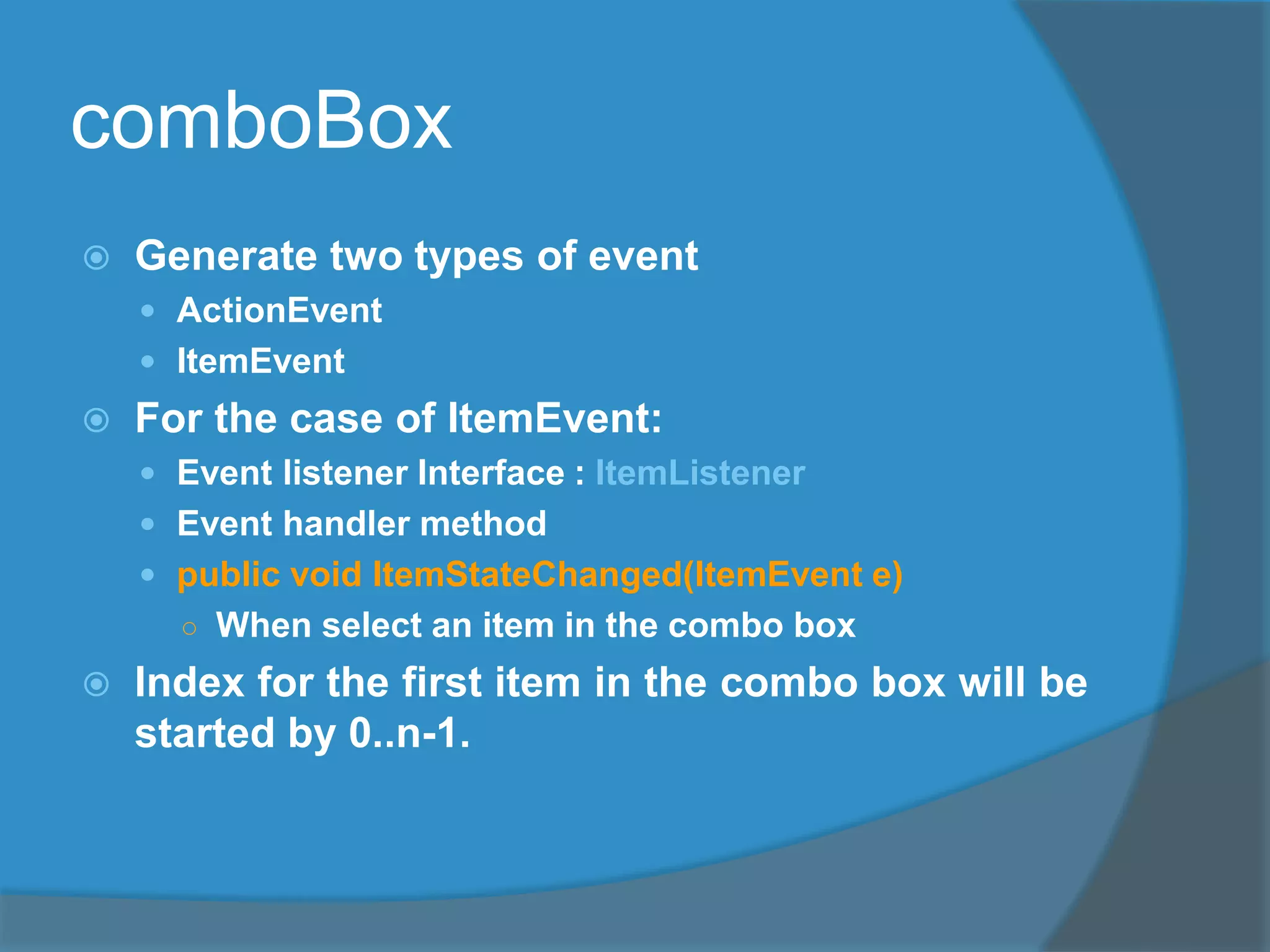 comboBox
 Generate two types of event
 ActionEvent
 ItemEvent
 For the case of ItemEvent:
 Event listener Interface : ItemListener
 Event handler method
 public void ItemStateChanged(ItemEvent e)
○ When select an item in the combo box
 Index for the first item in the combo box will be
started by 0..n-1.
 