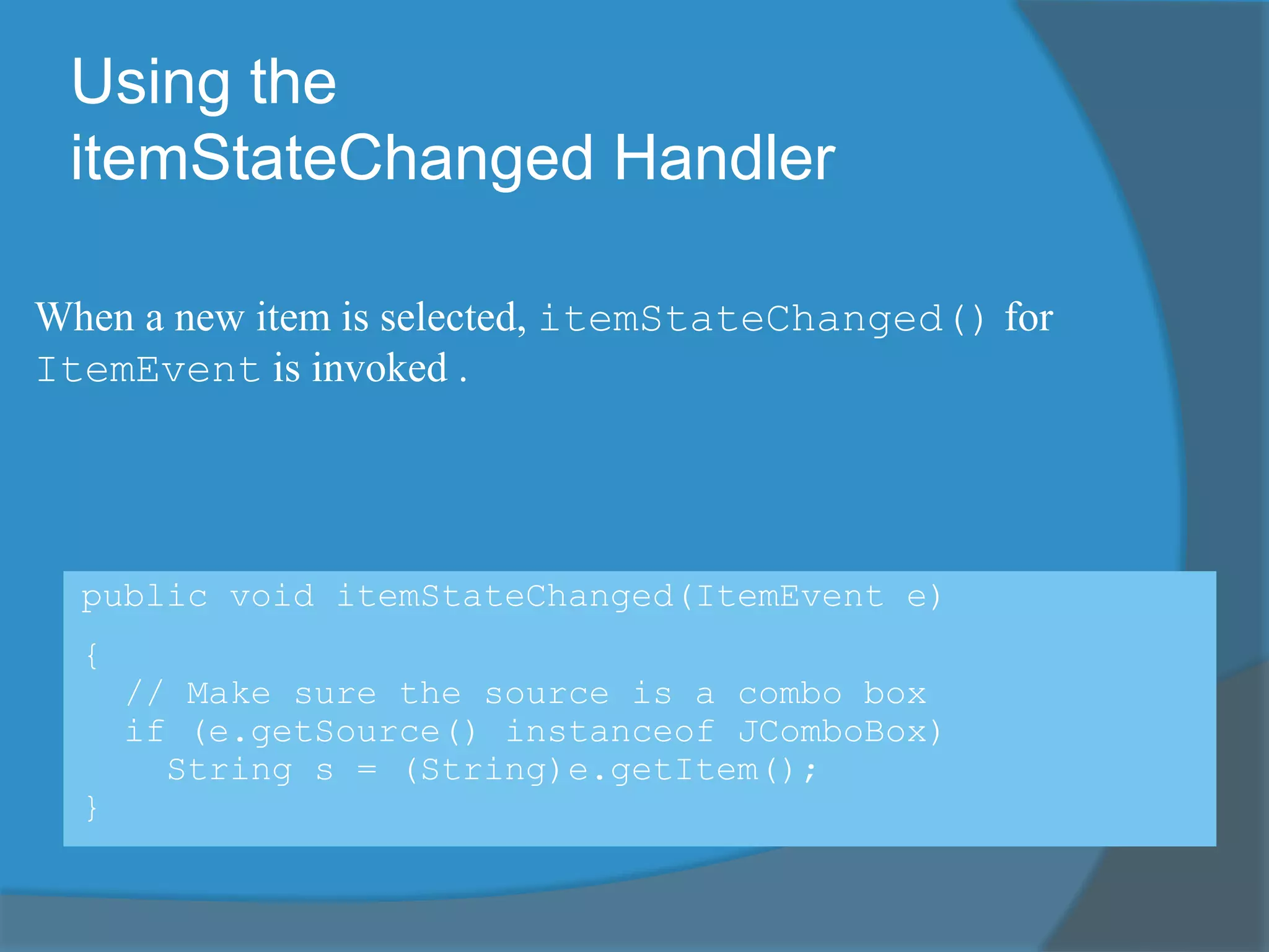Using the
itemStateChanged Handler
public void itemStateChanged(ItemEvent e)
{
// Make sure the source is a combo box
if (e.getSource() instanceof JComboBox)
String s = (String)e.getItem();
}
When a new item is selected, itemStateChanged() for
ItemEvent is invoked .
 