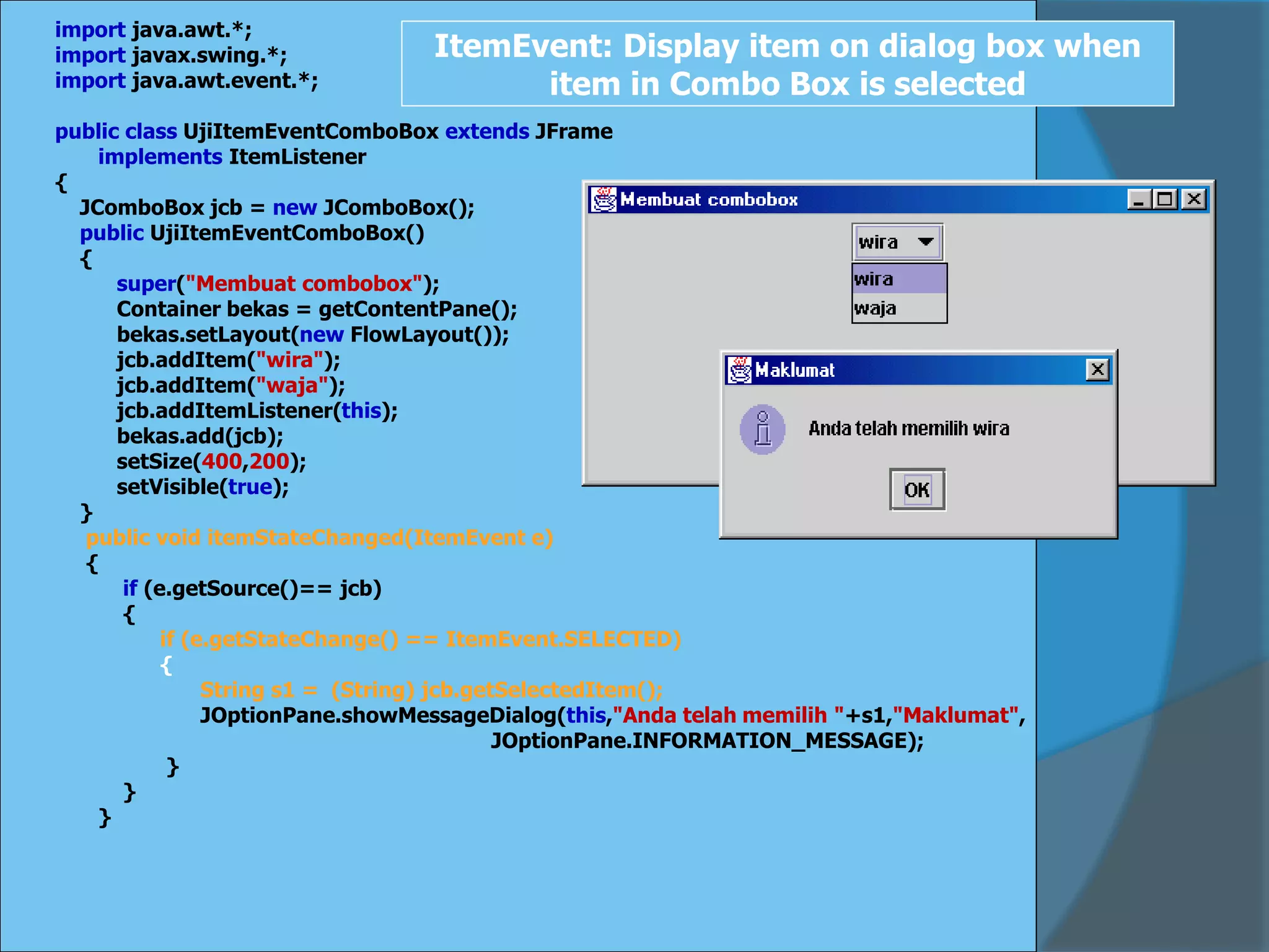 import java.awt.*;
import javax.swing.*;
import java.awt.event.*;
public class UjiItemEventComboBox extends JFrame
implements ItemListener
{
JComboBox jcb = new JComboBox();
public UjiItemEventComboBox()
{
super("Membuat combobox");
Container bekas = getContentPane();
bekas.setLayout(new FlowLayout());
jcb.addItem("wira");
jcb.addItem("waja");
jcb.addItemListener(this);
bekas.add(jcb);
setSize(400,200);
setVisible(true);
}
public void itemStateChanged(ItemEvent e)
{
if (e.getSource()== jcb)
{
if (e.getStateChange() == ItemEvent.SELECTED)
{
String s1 = (String) jcb.getSelectedItem();
JOptionPane.showMessageDialog(this,"Anda telah memilih "+s1,"Maklumat",
JOptionPane.INFORMATION_MESSAGE);
}
}
}
ItemEvent: Display item on dialog box when
item in Combo Box is selected
 