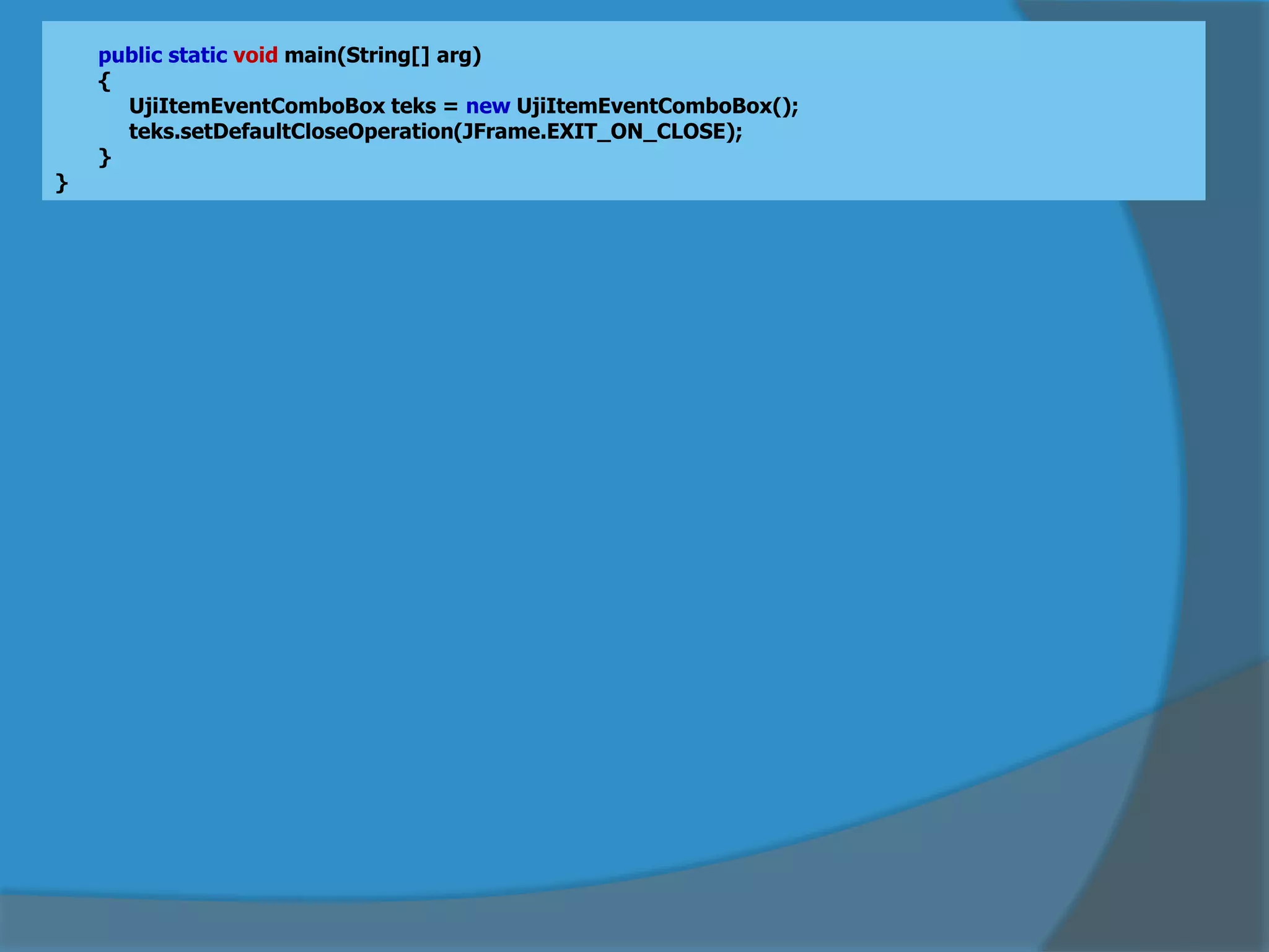 public static void main(String[] arg)
{
UjiItemEventComboBox teks = new UjiItemEventComboBox();
teks.setDefaultCloseOperation(JFrame.EXIT_ON_CLOSE);
}
}
 