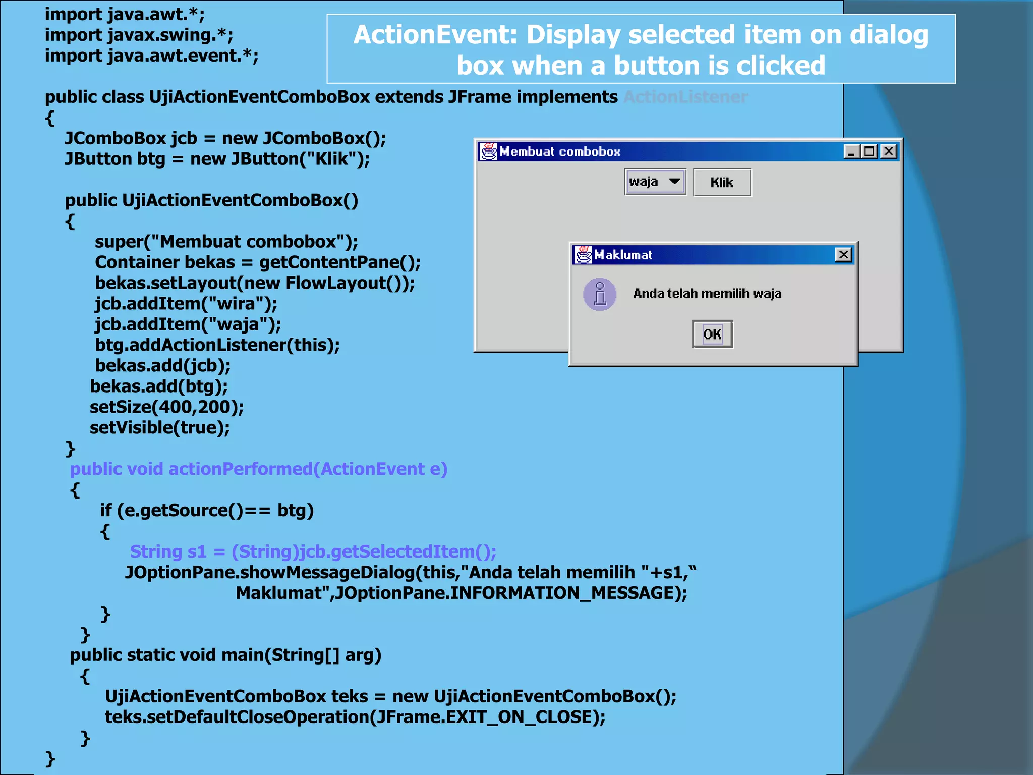 import java.awt.*;
import javax.swing.*;
import java.awt.event.*;
public class UjiActionEventComboBox extends JFrame implements ActionListener
{
JComboBox jcb = new JComboBox();
JButton btg = new JButton("Klik");
public UjiActionEventComboBox()
{
super("Membuat combobox");
Container bekas = getContentPane();
bekas.setLayout(new FlowLayout());
jcb.addItem("wira");
jcb.addItem("waja");
btg.addActionListener(this);
bekas.add(jcb);
bekas.add(btg);
setSize(400,200);
setVisible(true);
}
public void actionPerformed(ActionEvent e)
{
if (e.getSource()== btg)
{
String s1 = (String)jcb.getSelectedItem();
JOptionPane.showMessageDialog(this,"Anda telah memilih "+s1,“
Maklumat",JOptionPane.INFORMATION_MESSAGE);
}
}
public static void main(String[] arg)
{
UjiActionEventComboBox teks = new UjiActionEventComboBox();
teks.setDefaultCloseOperation(JFrame.EXIT_ON_CLOSE);
}
}
ActionEvent: Display selected item on dialog
box when a button is clicked
 