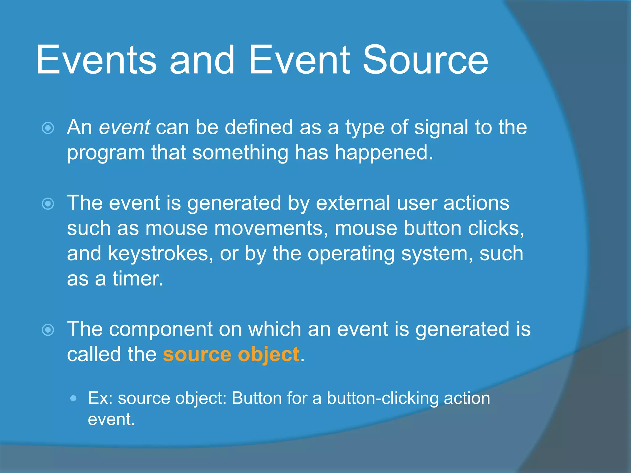 Events and Event Source
 An event can be defined as a type of signal to the
program that something has happened.
 The event is generated by external user actions
such as mouse movements, mouse button clicks,
and keystrokes, or by the operating system, such
as a timer.
 The component on which an event is generated is
called the source object.
 Ex: source object: Button for a button-clicking action
event.
 