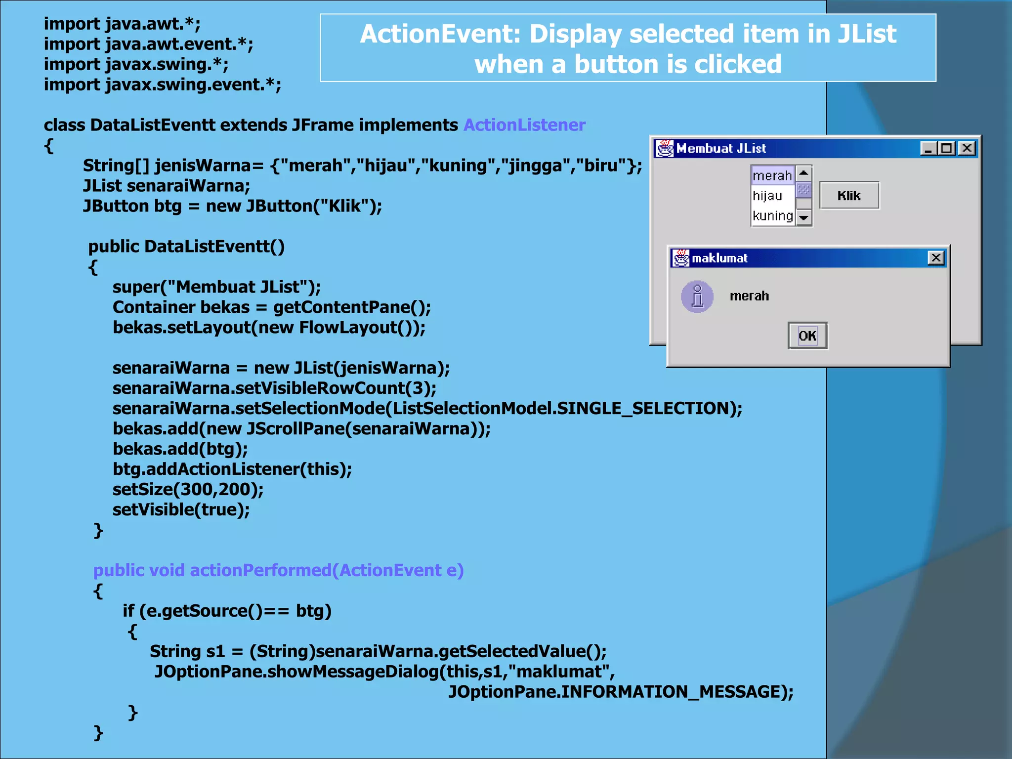 import java.awt.*;
import java.awt.event.*;
import javax.swing.*;
import javax.swing.event.*;
class DataListEventt extends JFrame implements ActionListener
{
String[] jenisWarna= {"merah","hijau","kuning","jingga","biru"};
JList senaraiWarna;
JButton btg = new JButton("Klik");
public DataListEventt()
{
super("Membuat JList");
Container bekas = getContentPane();
bekas.setLayout(new FlowLayout());
senaraiWarna = new JList(jenisWarna);
senaraiWarna.setVisibleRowCount(3);
senaraiWarna.setSelectionMode(ListSelectionModel.SINGLE_SELECTION);
bekas.add(new JScrollPane(senaraiWarna));
bekas.add(btg);
btg.addActionListener(this);
setSize(300,200);
setVisible(true);
}
public void actionPerformed(ActionEvent e)
{
if (e.getSource()== btg)
{
String s1 = (String)senaraiWarna.getSelectedValue();
JOptionPane.showMessageDialog(this,s1,"maklumat",
JOptionPane.INFORMATION_MESSAGE);
}
}
ActionEvent: Display selected item in JList
when a button is clicked
 