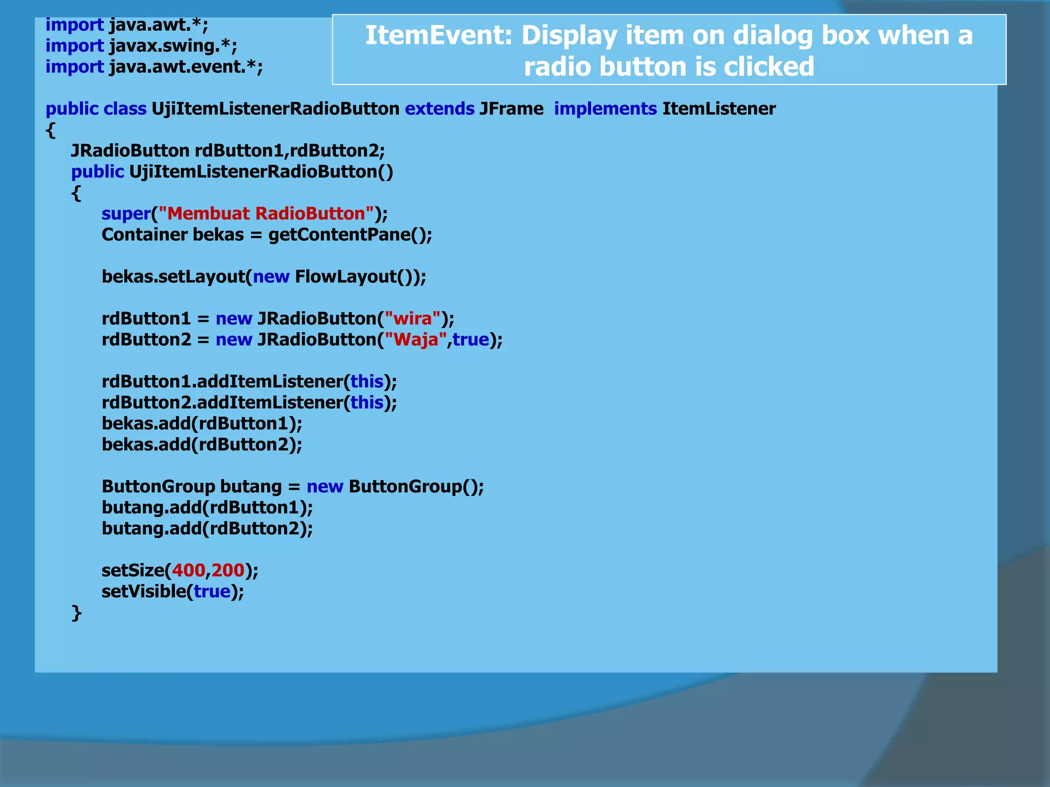 import java.awt.*;
import javax.swing.*;
import java.awt.event.*;
public class UjiItemListenerRadioButton extends JFrame implements ItemListener
{
JRadioButton rdButton1,rdButton2;
public UjiItemListenerRadioButton()
{
super("Membuat RadioButton");
Container bekas = getContentPane();
bekas.setLayout(new FlowLayout());
rdButton1 = new JRadioButton("wira");
rdButton2 = new JRadioButton("Waja",true);
rdButton1.addItemListener(this);
rdButton2.addItemListener(this);
bekas.add(rdButton1);
bekas.add(rdButton2);
ButtonGroup butang = new ButtonGroup();
butang.add(rdButton1);
butang.add(rdButton2);
setSize(400,200);
setVisible(true);
}
ItemEvent: Display item on dialog box when a
radio button is clicked
 