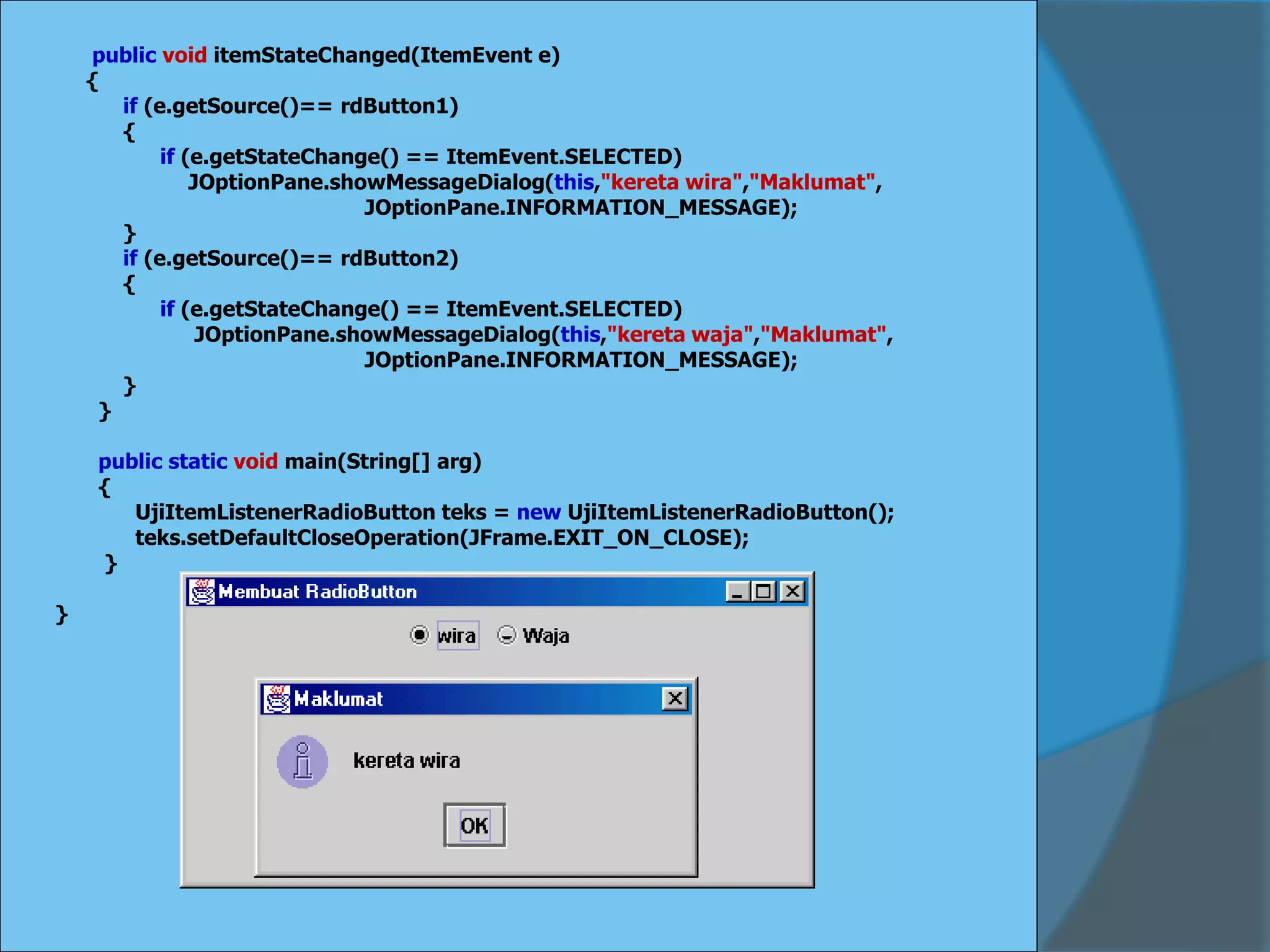 public void itemStateChanged(ItemEvent e)
{
if (e.getSource()== rdButton1)
{
if (e.getStateChange() == ItemEvent.SELECTED)
JOptionPane.showMessageDialog(this,"kereta wira","Maklumat",
JOptionPane.INFORMATION_MESSAGE);
}
if (e.getSource()== rdButton2)
{
if (e.getStateChange() == ItemEvent.SELECTED)
JOptionPane.showMessageDialog(this,"kereta waja","Maklumat",
JOptionPane.INFORMATION_MESSAGE);
}
}
public static void main(String[] arg)
{
UjiItemListenerRadioButton teks = new UjiItemListenerRadioButton();
teks.setDefaultCloseOperation(JFrame.EXIT_ON_CLOSE);
}
}
 