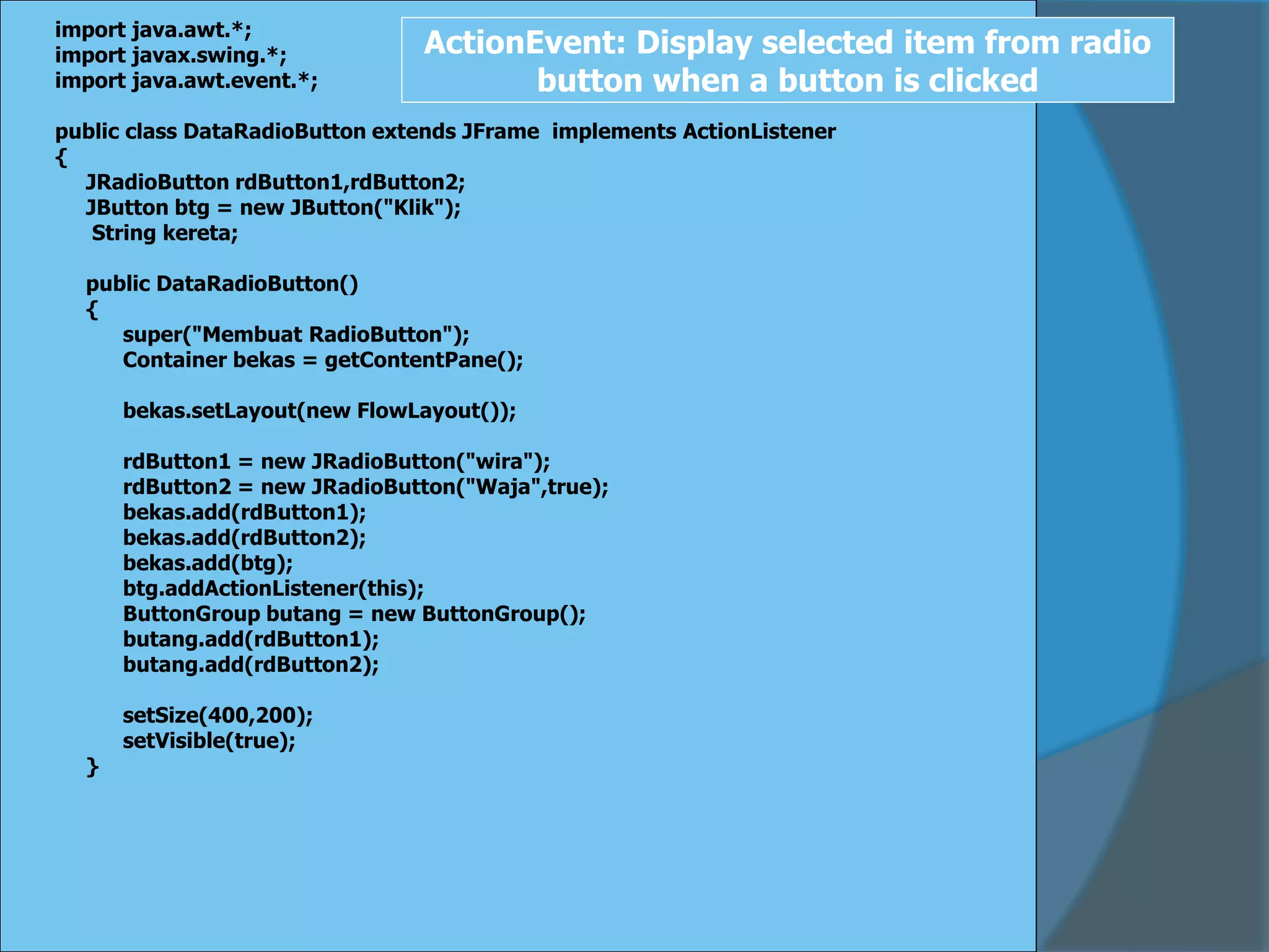 import java.awt.*;
import javax.swing.*;
import java.awt.event.*;
public class DataRadioButton extends JFrame implements ActionListener
{
JRadioButton rdButton1,rdButton2;
JButton btg = new JButton("Klik");
String kereta;
public DataRadioButton()
{
super("Membuat RadioButton");
Container bekas = getContentPane();
bekas.setLayout(new FlowLayout());
rdButton1 = new JRadioButton("wira");
rdButton2 = new JRadioButton("Waja",true);
bekas.add(rdButton1);
bekas.add(rdButton2);
bekas.add(btg);
btg.addActionListener(this);
ButtonGroup butang = new ButtonGroup();
butang.add(rdButton1);
butang.add(rdButton2);
setSize(400,200);
setVisible(true);
}
ActionEvent: Display selected item from radio
button when a button is clicked
 