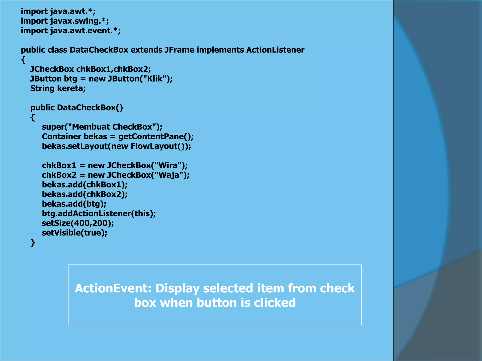 import java.awt.*;
import javax.swing.*;
import java.awt.event.*;
public class DataCheckBox extends JFrame implements ActionListener
{
JCheckBox chkBox1,chkBox2;
JButton btg = new JButton("Klik");
String kereta;
public DataCheckBox()
{
super("Membuat CheckBox");
Container bekas = getContentPane();
bekas.setLayout(new FlowLayout());
chkBox1 = new JCheckBox("Wira");
chkBox2 = new JCheckBox("Waja");
bekas.add(chkBox1);
bekas.add(chkBox2);
bekas.add(btg);
btg.addActionListener(this);
setSize(400,200);
setVisible(true);
}
ActionEvent: Display selected item from check
box when button is clicked
 
