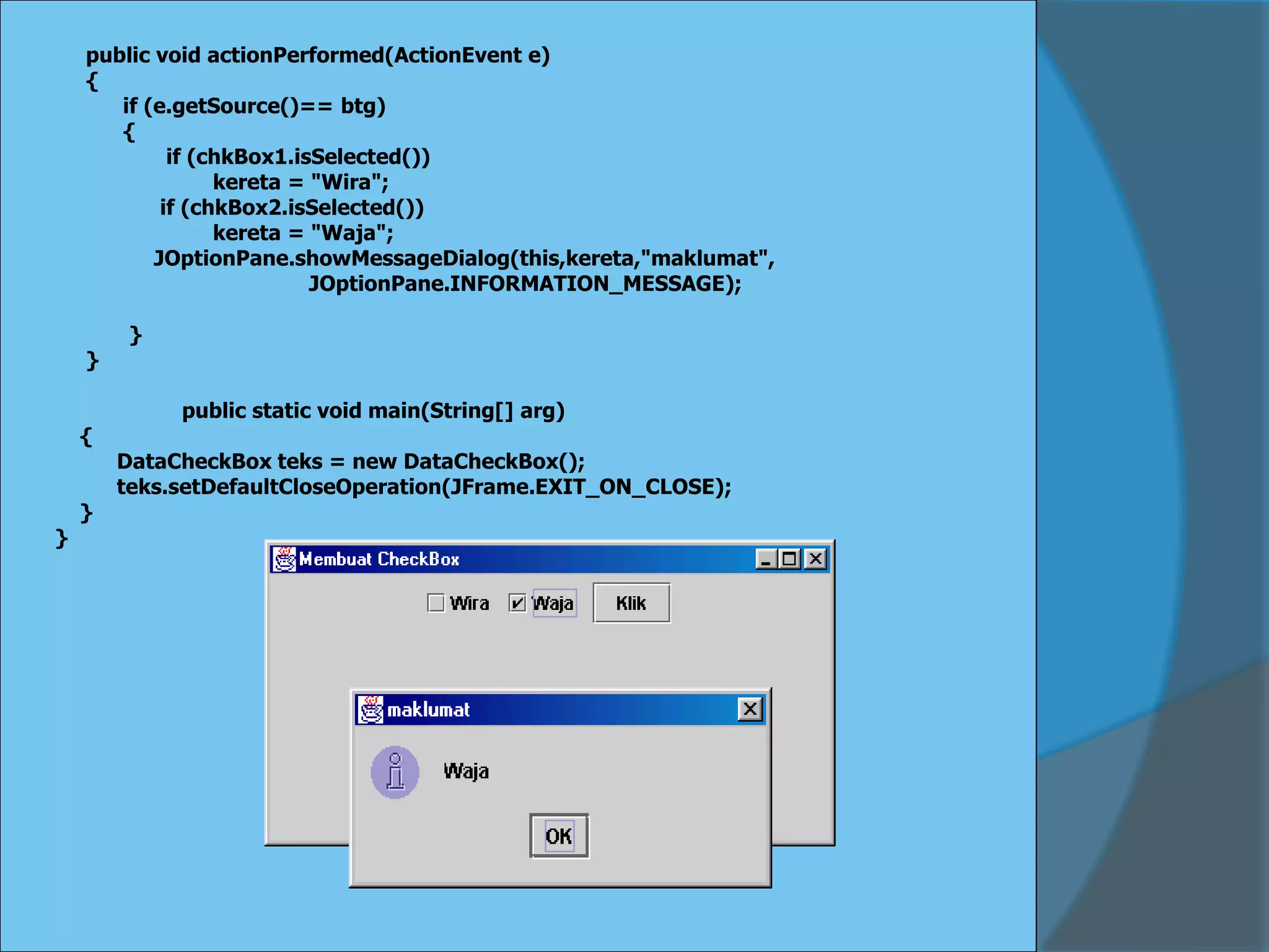 public void actionPerformed(ActionEvent e)
{
if (e.getSource()== btg)
{
if (chkBox1.isSelected())
kereta = "Wira";
if (chkBox2.isSelected())
kereta = "Waja";
JOptionPane.showMessageDialog(this,kereta,"maklumat",
JOptionPane.INFORMATION_MESSAGE);
}
}
public static void main(String[] arg)
{
DataCheckBox teks = new DataCheckBox();
teks.setDefaultCloseOperation(JFrame.EXIT_ON_CLOSE);
}
}
 