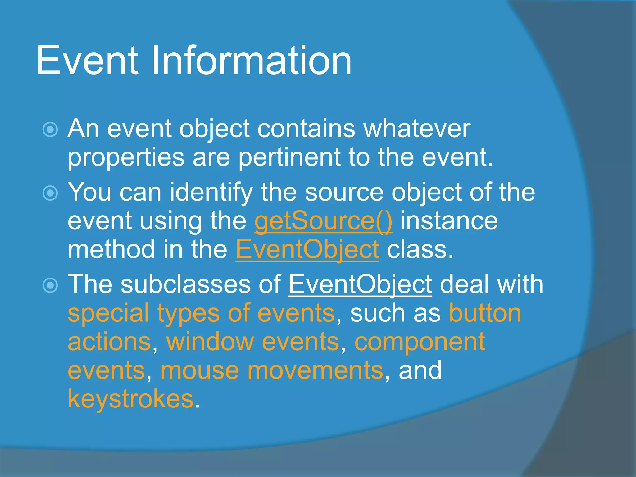 Event Information
 An event object contains whatever
properties are pertinent to the event.
 You can identify the source object of the
event using the getSource() instance
method in the EventObject class.
 The subclasses of EventObject deal with
special types of events, such as button
actions, window events, component
events, mouse movements, and
keystrokes.
 